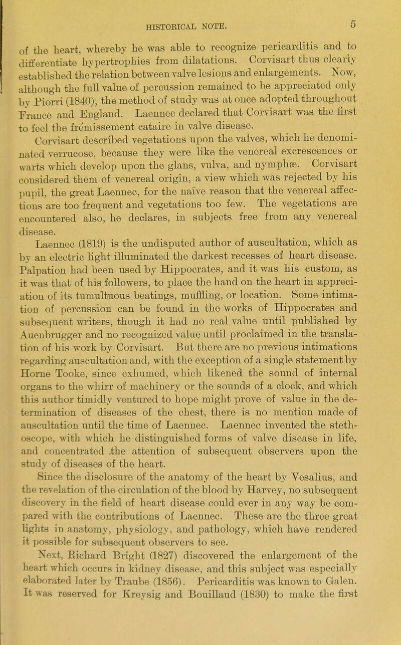 HISTOEIC^VL NOTE. of tlie heart, whereby he was able to recognize pericarditis and to differentiate hypertrophies from dilatations. Corvisart thus clearly established the relation between valve lesions and enlargements. Now, although the full value of percussion remained to be appreciated only by Piorri (1840), the method of study was at once adopted throixghout France and England. Laennec declared that Corvisart was the first to feel the fremissement cataire in valve disease. Corvisart described vegetations ujjon the valves, which he denomi- nated verrucose, because they were like the venereal excrescences or warts which develop upon the glans, vulva, and nymphse. Corvisart considered them of venereal origin, a view which was rejected by his the great Laeimec, for the naive reason that the venereal affec- tions are too frequent and vegetations too few. The vegetations are encountered also, he declares, in subjects free from any venereal disease. Laennec (1819) is the undisputed author of auscultation, which as by an electric light illuminated the darkest recesses of heart disease. Palpation had been used by Hippocrates, and it was his custom, as it was that of his followers, to place the hand on the heart in appreci- ation of its tumultuous beatings, muffling, or location. Some intima- tion of percussion can be found in the works of Hippocrates and subsequent writers, though it had no real value until published by Auenbrugger and no recognized value until proclaimed in the transla- tion of his work by Corvisart. But there are no previous intimations regarding auscultation and, with the exception of a single statement by Home Tooke, since exhumed, which likened the sound of internal organs to the whirr of machinery or the sounds of a clock, and which this author timidly ventured to hope might prove of value in the de- termination of diseases of the chest, there is no mention made of auscultation until the time of Laennec. Laennec invented the steth- oscope, with which he distinguished forms of valve disease in life, and concentrated .the attention of subsequent observers upon the study of diseases of the heart. Since the disclosure of the anatomy of the heart by Vesalius, and the revelation of the circulation of the blood by Harvey, no subsequent discovery in the field of heart disease could ever in any way be com- pared with the contributions of Laennec. These are the three great lights in anatomy, x^hysiology, and pathology, which have rendered it ]»ossible for subsequent observers to see. Next, Piichard Bright (1827) discovered the enlargement of the heart which occurs in kidney disease, and this subject was especially elaborated later by TrauV)e (1856). Pericarditis was known to Galen. It was reserved for Kreysig and Bouillaud (1880) to make the first