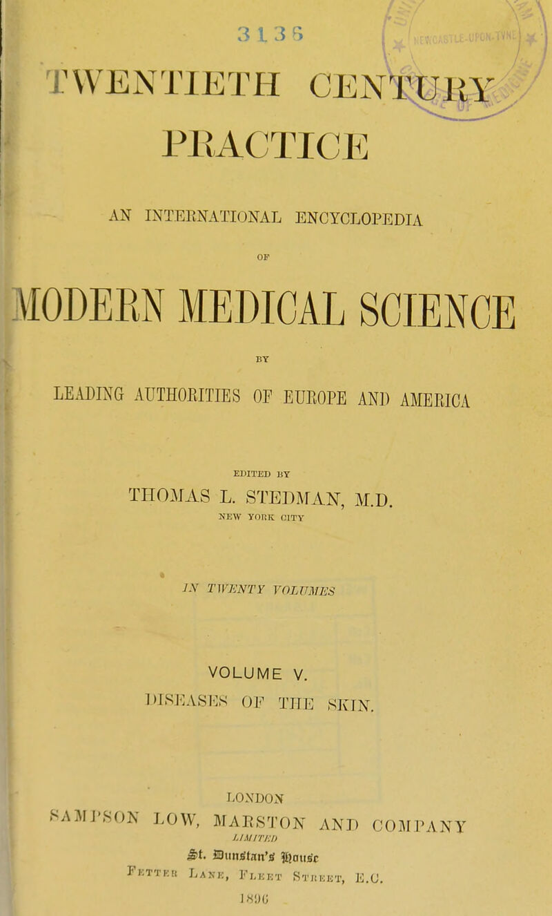 TWENTIETH CENTURY X. '' U (Tf *A'V  ^ PRACTICE AN INTERNATIONAL ENCYCLOPEDIA OF \I0DERN MEDICAL SCIENCE BY LEADING AUTHORITIES OF EUROPE AND AMERICA EDITED BY THOMAS L. STEP MAN, M.D. NEW YORK CITY JX TWENTY VOLUMES VOLUME V. DISEASES OF THE SKIN. LONDON SAMPSON LOW, MARSTON AND COMPANY limited 5>t. ©mustang Fkttkk Lane, Fleet Street, E.C. DOG