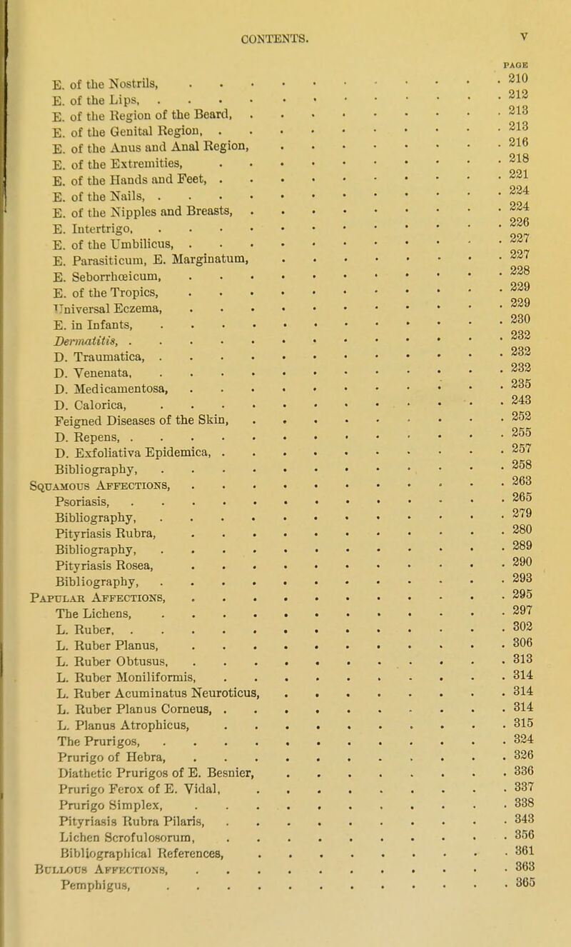 E. of the Nostrils, E. of the Lips, E. of the Region of the Beard, E. of the Genital Region, . E. of the Anus and Anal Region, E. of the Extremities, E. of the Hands and Feet, . E. of the Nails, . E. of the Nipples and Breasts, E. Intertrigo, E. of the Umbilicus, E. Parasiticum, E. Marginatum, E. Seborrhceicum, E. of the Tropics, Universal Eczema, E. in Infants, Dermatitis, .... D. Traumatica, . D. Venenata, D. Medicamentosa, D. Calorica, Feigned Diseases of the Skin, D. Repens, .... D. Exfoliativa Epidemica, . Bibliography, Squamous Affections, Psoriasis, .... Bibliography, Pityriasis Rubra, Bibliography, Pityriasis Rosea, Bibliography, Papulae Affections, The Lichens, L. Ruber L. Ruber Planus, L. Ruber Obtusus, L. Ruber Moniliformis, L. Ruber Acuminatus Neuroticu L. Ruber Planus Corneus, . L. Planus Atrophicus, The Prurigos, Prurigo of Hebra, Diathetic Prurigos of E. Besnier Prurigo Ferox of E. Vidal, Prurigo Simplex, Pityriasis Rubra Pilaris, Lichen Scrofulosorum, Bibliographical References, Bullous Affections, Pemphigus, PAGE . 210 . 212 . 213 . 213 . 216 . 218 . 221 . 224 . 224 . 226 . 227 . 227 . 228 . 229 . 229 . 230 . 232 . 232 . 232 . 235 . 243 . 252 . 255 . 257 . 258 . 263 . 265 . 279 . 280 . 289 . 290 . 293 . 295 . 297 . 302 . 306 . 313 . 314 . 314 . 314 . 315 . 324 . 326 . 336 . 337 . 338 . 343 . 356 . 361 . 363 . 365