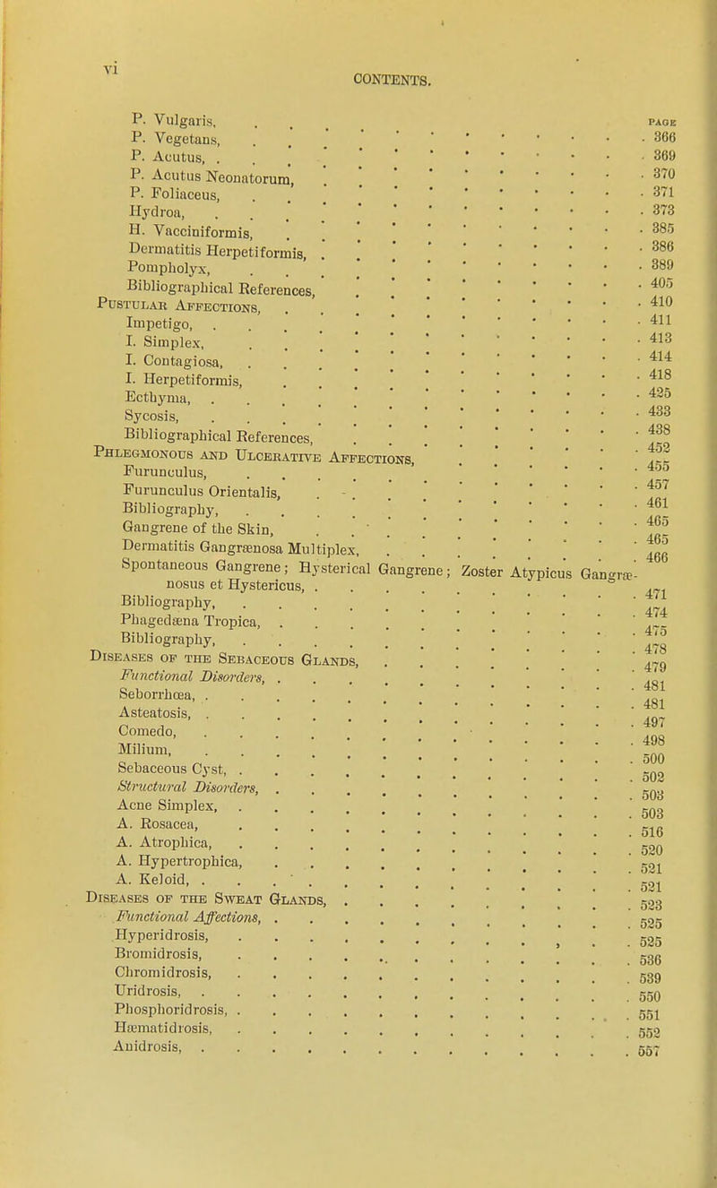 CONTENTS. P. Vulgaris, P. Vegetans, P. Acutus, . P. Acutus Neonatorum, P. Foliaceus, Ilydroa, H. Vacciniformis, Dermatitis Herpetiformis, Pompholyx, Bibliographical References, Pustular Affections, Impetigo, I. Simplex, I. Contagiosa, I. Herpetiformis, Ecthyma, Sycosis, Bibliographical References, Phlegmonous and Ulcerative Affections, Furunculus, .... Furunculus Orientalis, Bibliography, Gangrene of the Skin, Dermatitis Gangrienosa Multiplex, Spontaneous Gangrene; Hysterical Gangrene; nosus et Hystericus, Bibliography, Phagedsena Tropica, Bibliography, Diseases of the Sebaceous Glands, Functional Disorders, Seborrhrea, . A steatosis, . Comedo, Milium, Sebaceous Cyst, . Structural Disorders, Acne Simplex, A. Rosacea, A. Atrophica, A. Hypertrophica, A. Keloid, . Diseases of the Sweat Glands, Functional Affections, Hyperidrosis, Bromidrosis, Chromidrosis, Uridrosis, Phosphoridrosis, Hsematidrosis, Anidrosis, Zoster A picus PAGE . 366 . 369 . 370 . 371 . 373 . 385 . 386 . 389 . 405 . 410 . 411 . 413 . 414 . 418 . . 425 . 433 . 438 . 452 . . 455 . 457 . 461 . 465 . 465 . 466 Gangrae- . 471 . 474 . 475 . 478 . 479 . 481 . 481 . 497 . 498 . 500 . 502 . 503 . 503 . 516 . 520 . 521 . 521 . 523 . 525 . 525 . 536 . 539 . 550 . . .551 . 552 . . 557