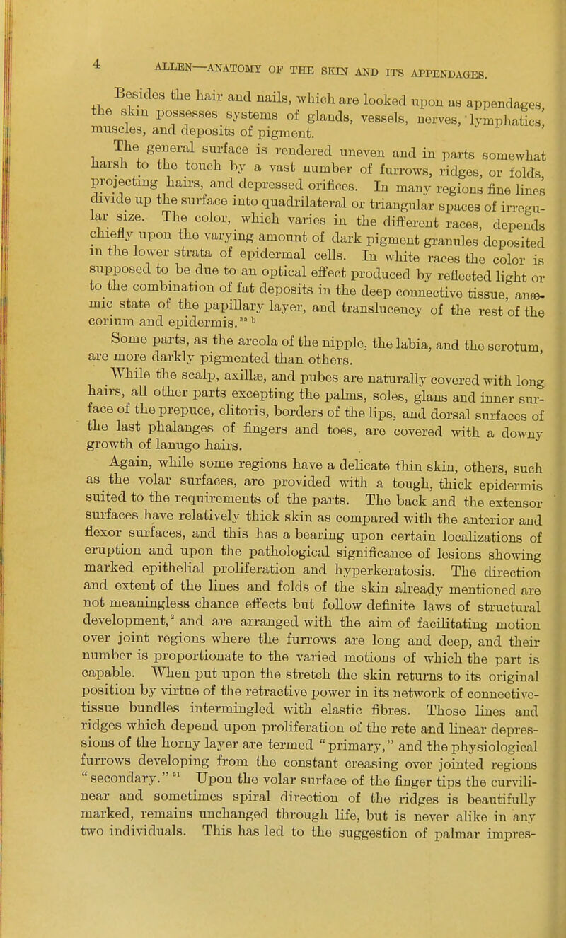 Besides the hair and nails, which are looked upon as appendages the skin possesses systems of glands, vessels, nerves,• lymphatics! muscles, and deposits of pigment. The general surface is rendered uneven and in parts somewhat Harsh to the touch by a vast number of furrows, ridges, or folds projecting hairs, and depressed orifices. In many regions fine lines divide up the surface into quadrilateral or triangular spaces of irregu- lar size. The color, _ which varies in the different races, depends chiefly upon the varying amount of dark pigment granules deposited in the lower strata of epidermal cells. In white races the color is supposed to be due to an optical effect produced by reflected light or to the combination of fat deposits in the deep connective tissue, ame- imc state of the papillary layer, and translucency of the rest of the corium and epidermis/’b Some parts, as the areola of the nipple, the labia, and the scrotum are more darkly pigmented than others. While the scalp, axillae, and pubes are naturally covered with long hairs, all other parts excepting the palms, soles, glans and inner sur- face of the prepuce, clitoris, borders of the lips, and dorsal surfaces of the last phalanges of fingers and toes, are covered with a downy growth of lanugo hairs. Again, while some regions have a delicate thin skin, others, such as the volar surfaces, are provided with a tough, thick epidermis suited to the requirements of the parts. The back and the extensor suifaces have relatively thick skin as compared with the anterior and flexor surfaces, and this has a bearing upon certain localizations of eruption and upon the pathological significance of lesions showing marked epithelial proliferation and hyperkeratosis. The direction and extent of the lines and folds of the skin already mentioned are not meaningless chance effects but follow definite laws of structural development, and are arranged with the aim of facilitating motion over joint regions where the furrows are long and deep, and their number is proportionate to the varied motions of which the part is capable. When put upon the stretch the skin returns to its original position by virtue of the retractive power in its network of connective- tissue bundles intermingled with elastic fibres. Those lines and ridges which depend upon proliferation of the rete and linear depres- sions of the horny layer are termed “ primary, ” and the physiological furrows developing from the constant creasing over jointed regions secondary. Upon the volar surface of the finger tips the curvili- near and sometimes spiral direction of the ridges is beautifully marked, remains unchanged through life, but is never alike in any two individuals. This has led to the suggestion of palmar impres-