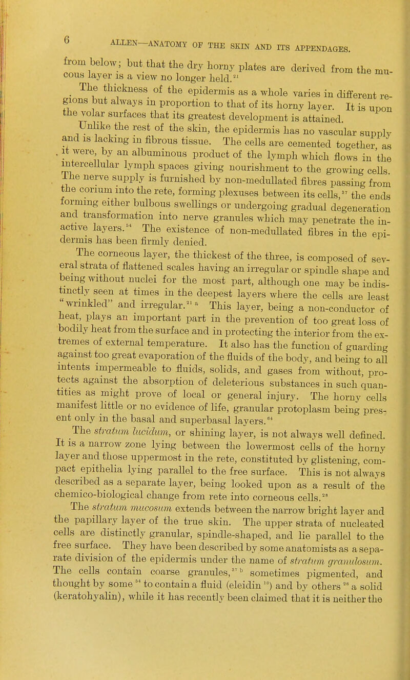 ALLEN- from below; but that the dry horny plates are derived from the mu- cous layer is a view no longer held.21 . TL.6 thickueas of the epidermis as a whole varies in different re- gions but always m proportion to that of its horny layer. It is upon tiie volar surfaces that its greatest development is attained. Unlike the rest of the skin, the epidermis has no vascular supply and is lacking in fibrous tissue. The cells are cemented together as ' aU albumiuous Product of the lymph which flows in ’the intercellular lymph spaces giving nourishment to the growing cells Ihe nerve supply is furnished by non-medullated fibres passing from the coriuin into the rete, forming plexuses between its cells,37 the ends forming either bulbous swellings or undergoing gradual degeneration and transformation into nerve granules which may penetrate the in- active layers.64 The existence of non-medullated fibres in the epi- dermis has been firmly denied. The corneous layer, the thickest of the three, is composed of sev- eral strata of flattened scales having an irregular or spindle shape and being without nuclei for the most part, although one may be indis- tinctly seen at times in the deepest layers where the cells are least wrinkled and irregular.*1 a This layer, being a non-conductor of heat, plays an important part in the prevention of too great loss of bodily heat from the surface and in protecting the interior from the ex- tremes of external temperature. It also has the function of guarding against too great evaporation of the fluids of the body, and being to all intents impermeable to fluids, solids, and gases from without, pro- tects against the absorption of deleterious substances in such quan- tities as might prove of local or general injury. The horny cells manifest little or no evidence of life, granular protoplasm being pres- ent only in the basal and superbasal layers.04 The stratum lucidum, or shining layer, is not always well defined. It is a narrow zone lying between the lowermost cells of the horny layer and those uppermost in the rete, constituted by glistening, com- pact epithelia lying parallel to the free surface. This is not always described as a separate layer, being looked upon as a result of the chemico-biological change from rete into corneous cells.28 The stiutum mucosum extends between the narrow bright layer and the papillary layer of the true skin. The upper strata of nucleated cells are distinctly granular, spindle-shaped, and lie parallel to the fiee suiface. They have been described by some anatomists as a sepa- rate division of the epidermis under the name of stratum gramdosum. The cells contain coarse granules,3'11 sometimes pigmented, and thought by some64 to contain a fluid (eleidin ’”) and by others20 a solid (keratohyalin), while it has recently been claimed that it is neither the