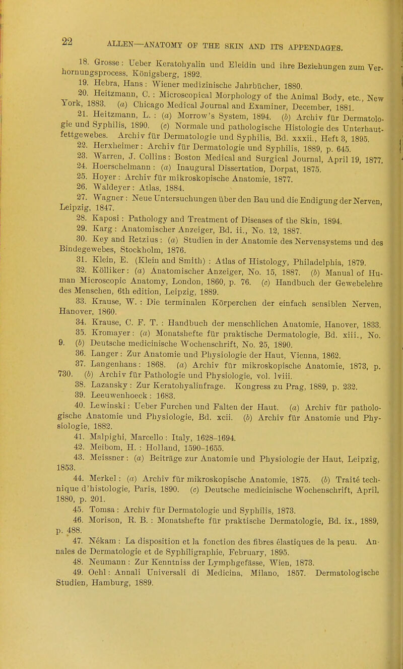 18. Grosse: Ueber Keratobyalin und Eleidin und ilire Beziehungen zum Ver- hornungsprocess, Ivonigsberg, 1892. 19. Hebra, Hans: Wiener medizinische Jahrbilcher, 1880. 20. Heitzmann, G. : Microscopical Morphology of tbe Animal Body, etc., New lork, 1883. (a) Chicago Medical Journal and Examiner, December, 1881. 21. lleitzmann, L. : (a) Morrow’s System, 1894. (b) Archiv fur Dermatolo- gic und Syphilis, 1890. (c) Normale und pathologisclie Histologie des Unterhaut- fettgewebes. Arcliiv fur Dermatologie und Syphilis, Bd. xxxii., Heft 3, 1895. 22. Herxlieimer: Archiv fiir Dermatologie und Syphilis, 1889, p. 645. 23. Warren, J. Collins: Boston Medical and Surgical Journal, April 19, 1877. 24. Hoerschelmann : (a) Inaugural Dissertation, Dorpat, 1875. 25. Hoyer : Archiv fur mikroskopische Anatomie, 1877. 26. Waldeyer: Atlas, 1884. 27. Wagner: Neue Untersuchungen uber den Bau und die Endigung der Nerven Leipzig, 1847. 28. Kaposi: Pathology and Treatment of Diseases of the Skin, 1894. 29. Karg: Anatomischer Anzeiger, Bd. ii., No. 12, 1887. 30. Key and Retzius : (a) Studien in der Anatomie des Nervensystems und des Bindegewebes, Stockholm, 1876. 31. Klein, E. (Klein and Smith) : Atlas of Histology, Philadelphia, 1879. 32. Kolliker: (a) Anatomischer Anzeiger, No. 15, 1887. (b) Manual of Hu- man Microscopic Anatomy, London, 1860, p. 76. (c) I-Iandbuch der Gewebelehre des Menschen, 6th edition, Leipzig, 1889. 33. Krause, W. : Die terminalen Korperchen der einfach sensiblen Nerven, Hanover, 1860. 34. Krause, C. F. T. : Ilandbuch der menschlichen Anatomie, Hanover, 1833. 35. Kromayer: (a) Monatshefte fur praktische Dermatologie, Bd. xiii., No. 9. (b) Deutsche medicinische Wochenschrift, No. 25, 1890. 36. Langer : Zur Anatomie und Physiologie der Haut, Vienna, 1862. 37. Langenhans: 1868. (a) Archiv fiir mikroskopische Anatomie, 1873, p. 730. (b) Archiv fiir Pathologie und Physiologie. vol. lviii. 38. Lazansky : Zur Keratohyalinfrage. Kongress zu Prag, 1889, p. 232. 39. Leeuwenhoeck : 1683. 40. Lewinski: Ueber Furcben und Falten der Haut. (a) Archiv fiir patholo- gische Anatomie und Physiologie, Bd. xcii. (b) Archiv fiir Anatomie und Phy- siologie, 1882. 41. Malpighi, Marcello: Italy, 1628-1694. 42. Meibom, H. : Holland, 1590-1655. 43. Meissner : (a) Beitrkge zur Anatomie und Physiologie der Haut, Leipzig, 1853. 44. Merkel : («) Archiv fiir mikroskopische Anatomie, 1875. (b) Traite tech- nique d'histologie, Paris, 1890. (c) Deutsche medicinische Wochenschrift, April. 1880, p. 201. 45. Tomsa : Archiv fiir Dermatologie und Syphilis, 1873. 46. Morison, R. B. : Monatshefte fiir praktische Dermatologie, Bd. ix., 1889, p. 488. 47. Nekam : La disposition et la fonction des fibres elastiques de la peau. An nales de Dermatologie et de Syphiligrapliie, February, 1895. 48. Neumann : Zur Kenntniss der Lymphgefiisse, Wien, 1873. 49. Oehl: Annali Universali di Medicina, Milano, 1857. Dermatologische Studien, Hamburg, 1889.