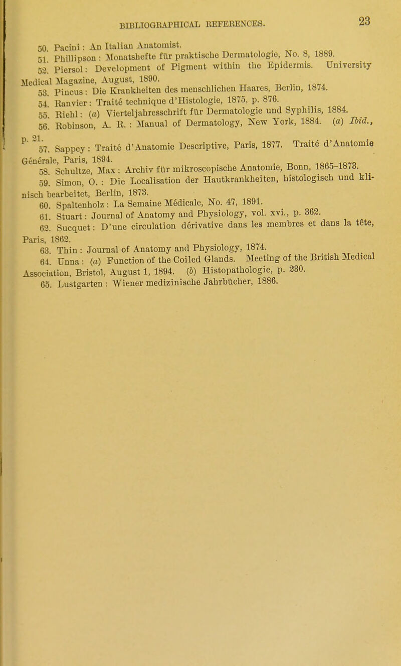 50 Pacini: An Italian Anatomist. 51 Phillipson : Monatshefte fllr praktiscbo Dermatologic, No. 8, 1889. 52! Piersol: Development of Pigment within the Epidermis. University Medical Magazine, August, 1890. 53. Piucus: Die Krankheiten des menschhchen Ilaares, Berlin, 1874. Ranvier: Traite technique d’Histologie, 1875, p. 876. Rielil: («) Vierteljahresschrift fllr Dermatologic und Syphilis, 1884. Robinson, A. R. : Manual of Dermatology, New York, 1884. (a) Ibid., Trait6 d’Anatomie 54. 55. 56. P 57. Sappey: Traite d’Anatomie Descriptive, Paris, 1877. Generale, Paris, 1894. . ^ t . . _ 18„, 1fl7, 58. Schultze, Max: Archiv fur mikroscopisclie Anatomie, Bonn, 18b5-18/<J. 59. Simon, O. : Die Localisation der Hautkrankheiten, histologisch und kli- nisch bearbeitet, Berlin, 1873. 60. Spaltenholz : La Semaine Medicate, No. 47, 1891. 61. Stuart: Journal of Anatomy and Physiology, vol. xvi., p. 362. 62. Sucquet: D’une circulation derivative dans les membres et dans la tete, Paris, 1862. 63 Thin : Journal of Anatomy and Physiology, 1874. 64. Unna: (a) Function of the Coiled Glands. Meeting of the British Medical Association, Bristol, August 1, 1894. (b) Histopathologie, p. 230. 65. Lustgarten : Wiener medizinische Jahrbiicher, 1886.