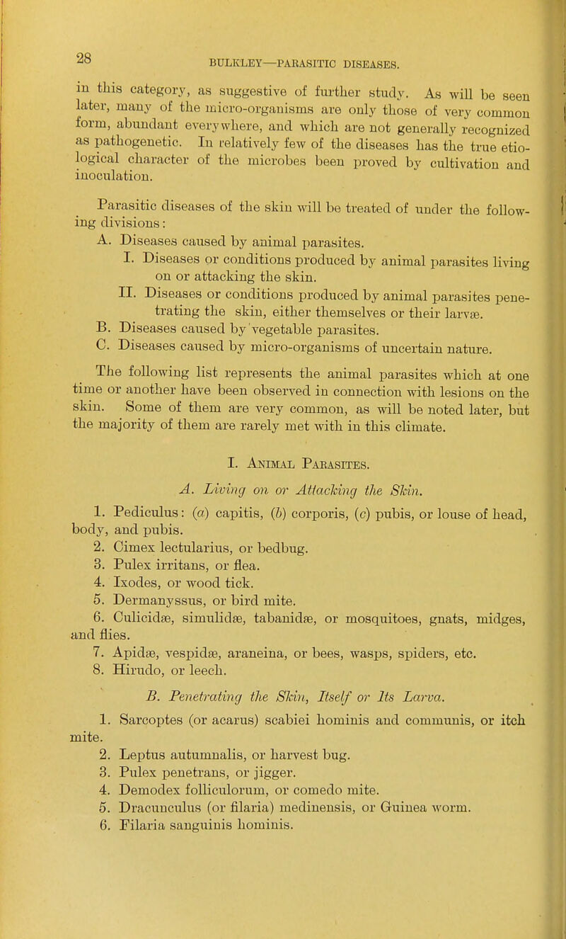 m this category, as suggestive of further study. As will be seen later, many of the micro-organisms are only those of very common form, abundant everywhere, and which are not generally recognized as pathogenetic. In relatively few of the diseases has tiie true etio- logical character of the microbes been proved by cultivation and inoculation. Parasitic diseases of the skin will be treated of under the follow- ing divisions: A. Diseases caused by animal parasites. I. Diseases or conditions produced by animal parasites living on or attacking the skin. II. Diseases or conditions produced by animal parasites pene- trating the skin, either themselves or their larvae. B. Diseases caused by vegetable parasites. C. Diseases caused by micro-organisms of uncertain nature. The following list represents the animal parasites which at one time or another have been observed in connection with lesions on the skin. Some of them are very common, as will be noted later, but the majority of them are rarely met with in this climate. I. Animal Parasites. A. Living on or Attacking the Skin. 1. Pediculus: (a) cajiitis, (h) corporis, (c) pubis, or louse of head, body, and pubis. 2. Cimex lectularius, or bedbug. 3. Pulex irritans, or flea. 4. Ixodes, or wood tick. 5. Dermanyssus, or bird mite. 6. Culicidm, simulidse, tabanidas, or mosquitoes, gnats, midges, and flies. 7. Apidse, vespidse, araneina, or bees, wasps, spiders, etc. 8. Hirudo, or leech. B. Penetrating the Skin, Itself or Its Larva. 1. Sarcoptes (or acarus) scabiei hominis and communis, or itch mite. 2. Leptus autumnalis, or harvest bug. 3. Pulex penetrans, or jigger. 4. Demodex folliculorum, or comedo mite. 5. Dracunculus (or filaria) medinensis, or Guinea worm. 6. Pilaria sanguinis hominis.