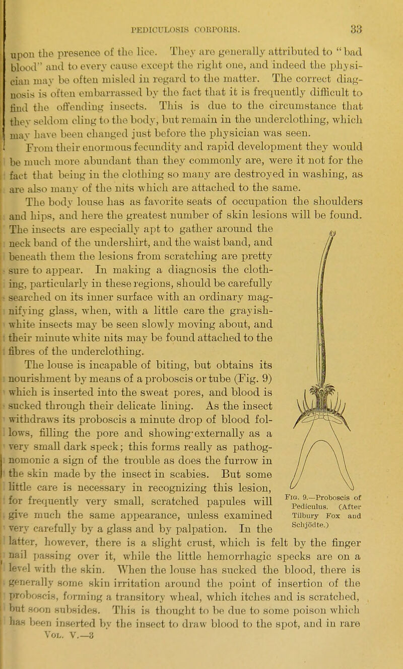 upon the presence of the lice. They are generally attributed to “ bad blood” and to every cause except the right one, and indeed the physi- cian may be often misled in regard to the matter. The correct diag- nosis is often embarrassed by the fact that it is frequently difficult to find the offending insects. This is due to the circumstance that thev seldom cling to the body, but remain in the underclothing, which | may have been changed just before the physician was seen. From their enormous fecundity and rapid development they would i be much more abundant than they commonly are, were it not for the i fact that being in the clothing so many are destroyed in washing, as i are also many of the nits which are attached to the same. The body louse has as favorite seats of occupation the shoulders i and hips, and here the greatest number of skin lesions will be found. The insects are especially apt to gather around the neck band of the undershirt, and the waist band, and beneath them the lesions from scratching are pretty sure to appear. In making a diagnosis the cloth- ing, particularly in these regions, should be carefully ■ searched on its inner surface with an ordinary mag- nifying glass, when, with a little care the grayish- white insects may be seen slowly moving about, and their minute white nits may be found attached to the fibres of the underclothing. The louse is incapable of biting, but obtains its nourishment by means of a proboscis or tube (Fig. 9) which is inserted into the sweat pores, and blood is sucked through their delicate lining. As the insect withdraws its proboscis a minute drop of blood fol- lows, filling the pore and showing-externally as a very small dark speck; this forms really as pathog- nomonic a sign of the trouble as does the furrow in the skin made by the insect in scabies. But some little care is necessary in recognizing this lesion, |' for frequently very small, scratched papules will give much the same appearance, unless examined Tilbury fox aud very carefully by a glass and by palpation. In the Scbjodte.) i latter, however, there is a slight crust, which is felt by the finger- nail passing over it, while the little hemorrhagic specks are on a i level with the skin. When the louse has sucked the blood, there is generally some skin irritation around the point of insertion of the proboscis, forming a transitory wheal, which itches and is scratched, but soon subsides. This is thought to be due to some poison which | has been inserted by the insect to draw blood to the spot, and in rare Vol. v.—a