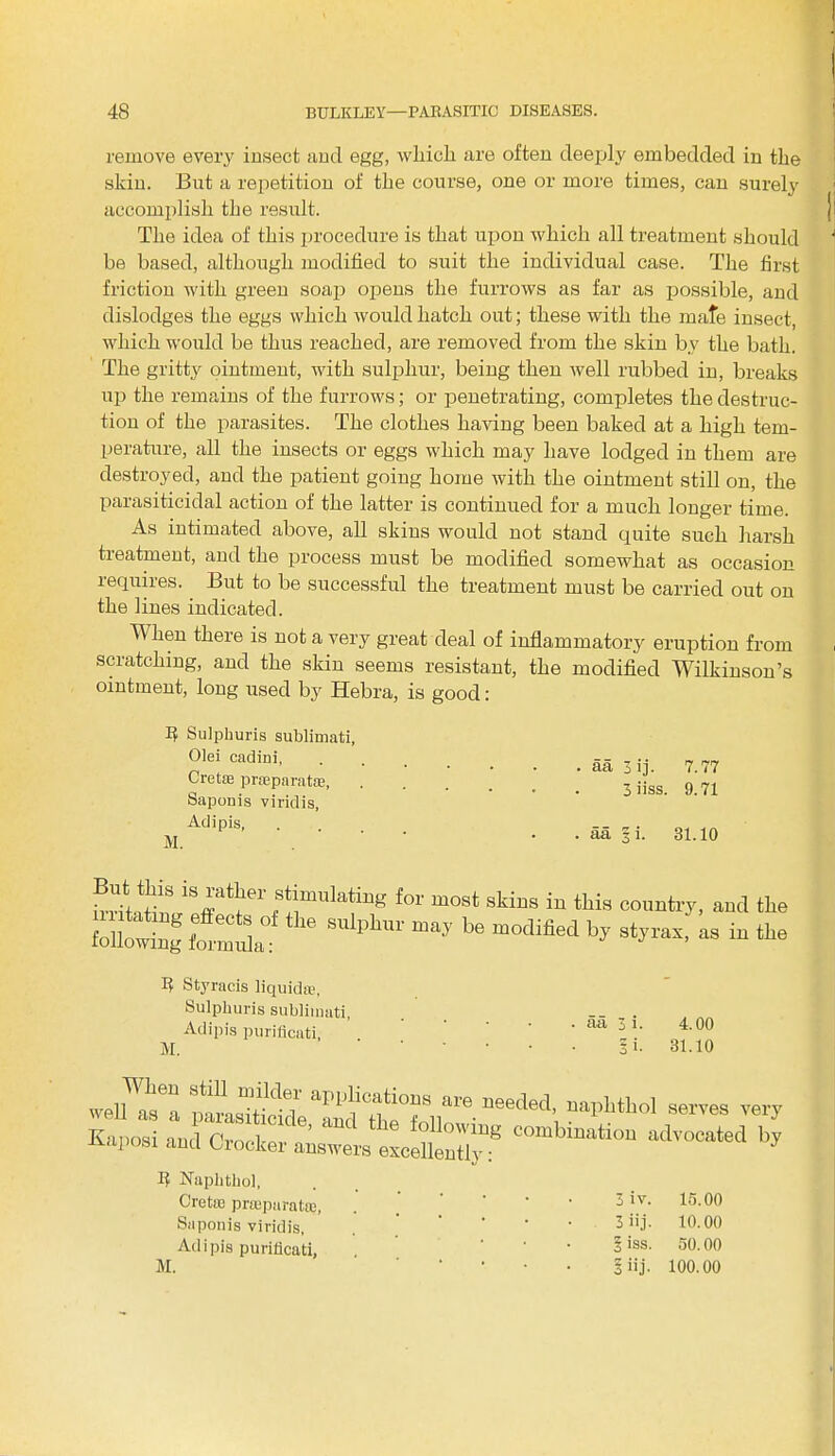 remove every insect and egg, which are often deeply embedded in the skin. But a repetition of the course, one or more times, can surely accomplish the result. The idea of this procedure is that upon which all treatment should be based, although modified to suit the individual case. The first friction with green soap opens the furrows as far as possible, and dislodges the eggs which would hatch out; these with the mate insect, which would be thus reached, are removed from the skin by the bath. The gritty ointment, with sulphur, being then well rubbed in, breaks up the remains of the furrows; or penetrating, completes the destruc- tion of the parasites. The clothes having been baked at a high tem- perature, all the insects or eggs which may have lodged in them are destroyed, and the patient going home with the ointment still on, the parasiticidal action of the latter is continued for a much longer time. As intimated above, all skins would not stand quite such harsh treatment, and the process must be modified somewhat as occasion requires. But to be successful the treatment must be carried out on the lines indicated. When there is not a very great deal of inflammatory eruption from scratching, and the skin seems resistant, the modified Wilkinson’s ointment, long used by Hebra, is good: A Sulphuris sublimati, Olei cadini, Cre t;e prseparatse, Saponis viridis, Adi pis, M. . aa 3 ij. 7.77 . 3 iiss. 9.71 . aa 3 i. 31.10 stimulating for most skins in this country, and the following S1|,b'U' m‘y 1,6 mOC,1M Styracis liquid®, Sulphuris sublimati, Adipis purificati, M. . aa 3 i. 4.00 Si. 31.10 wellWabe“ “°/‘dT •» needed, naphthol serves very Kaposi and'combination advocated by rvaposi and Crocker answers excellently: I? Nuphthol, c re tie prsepuratoj, 3 iv. 15.00 Saponis viridis, 3 iij. 10.00 Adipis purificati. 1 iss. 50.00 M. I iij. 100.00