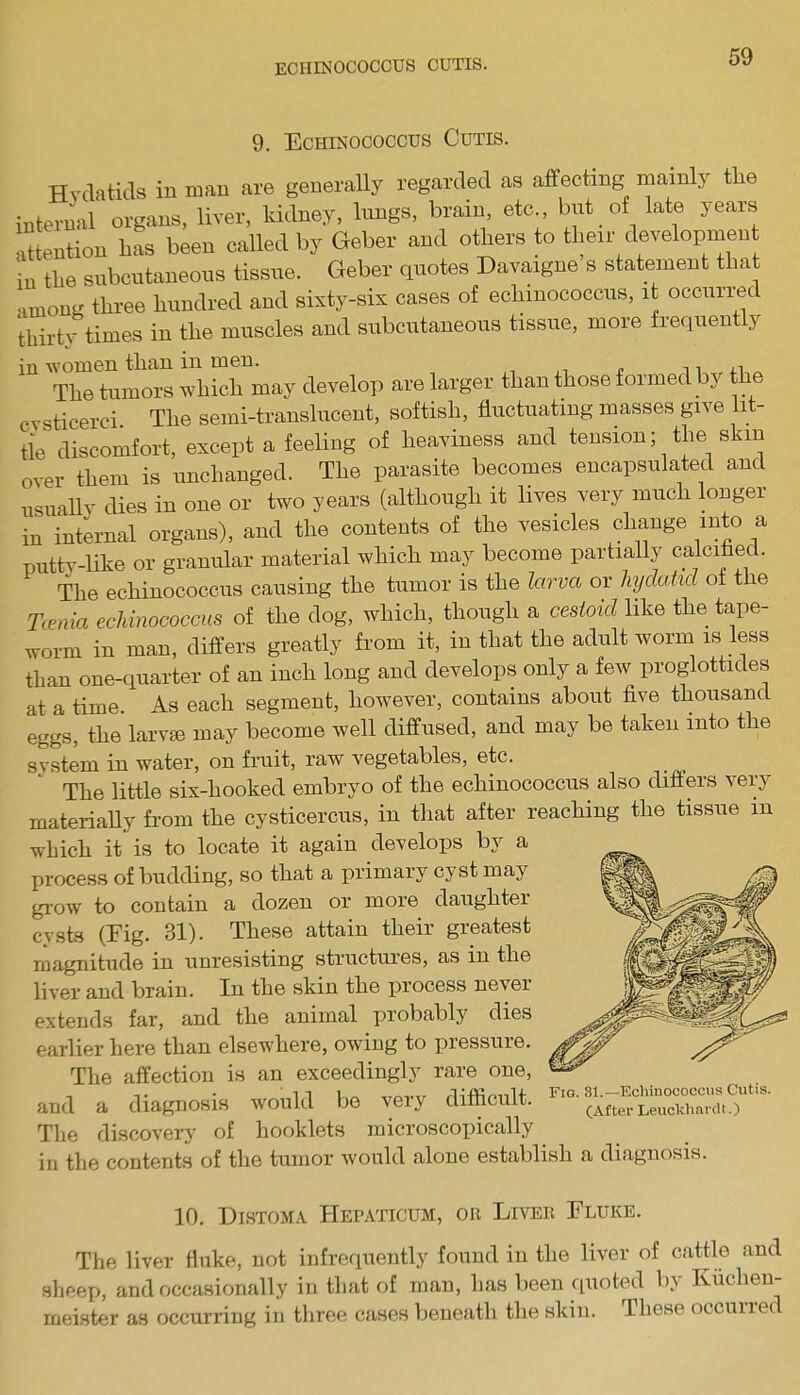 ECHINOCOCCUS CUTIS. 9. Echinococcus Cutis. Hydatids in man are generally regarded as affecting mainly tlie internal organs, liver, kidney, lungs, brain, etc., but of late years attention has been called by Geber and others to their development in the subcutaneous tissue. Geber quotes Davaigne s statement that among three hundred and sixty-six cases of echinococcus, it occurred thirty times in the muscles and subcutaneous tissue, more frequently in women than in men. ,1 The tumors which may develop are larger than those formed by the ticerci. The semi-translucent, softish, fluctuating masses give lit- tle discomfort, except a feeling of heaviness and tension; the skin over them is unchanged. The parasite becomes encapsulated and usually dies in one or two years (although it lives very much longer in internal organs), and the contents of the vesicles change into a putty-like or granular material which may become partially calcified. The echinococcus causing the tumor is the larva or hydatid of the Tania echinococcus of the dog, which, though a cestoid like the tape- worm in man, differs greatly from it, in that the adult worm is less than one-quarter of an inch long and develops only a few proglottides at a time. As each segment, however, contains about five thousand eggs, the larvae may become well diffused, and may be taken into the system in water, on fruit, raw vegetables, etc. The little six-hooked embryo of the echinococcus also differs very materially from the cysticercus, in that after reaching the tissue in which it is to locate it again develops by a process of budding, so that a primary cyst may grow to contain a dozen or moie daughtei cysts (Eig. 31). These attain their greatest magnitude in unresisting structures, as in the liver and brain. In the skin the process nevei extends far, and the animal probably dies earlier here than elsewhere, owing to pressure. The affection is an exceedingly rare one, and a diagnosis would be very difficult. The discovery of booklets microscopically in the contents of the tumor would alone establish a diagnosis. Fig. 31.—Echinococcus Cutis. (After Leuckhardt.) 10. Distoma Hepattcum, or Liver Eluke. The liver fluke, not infrequently found in the liver of cattle and sheep, and occasionally in that of man, has been quoted by Kiiclien- meister as occurring in three cases beneath the skin. These occunec
