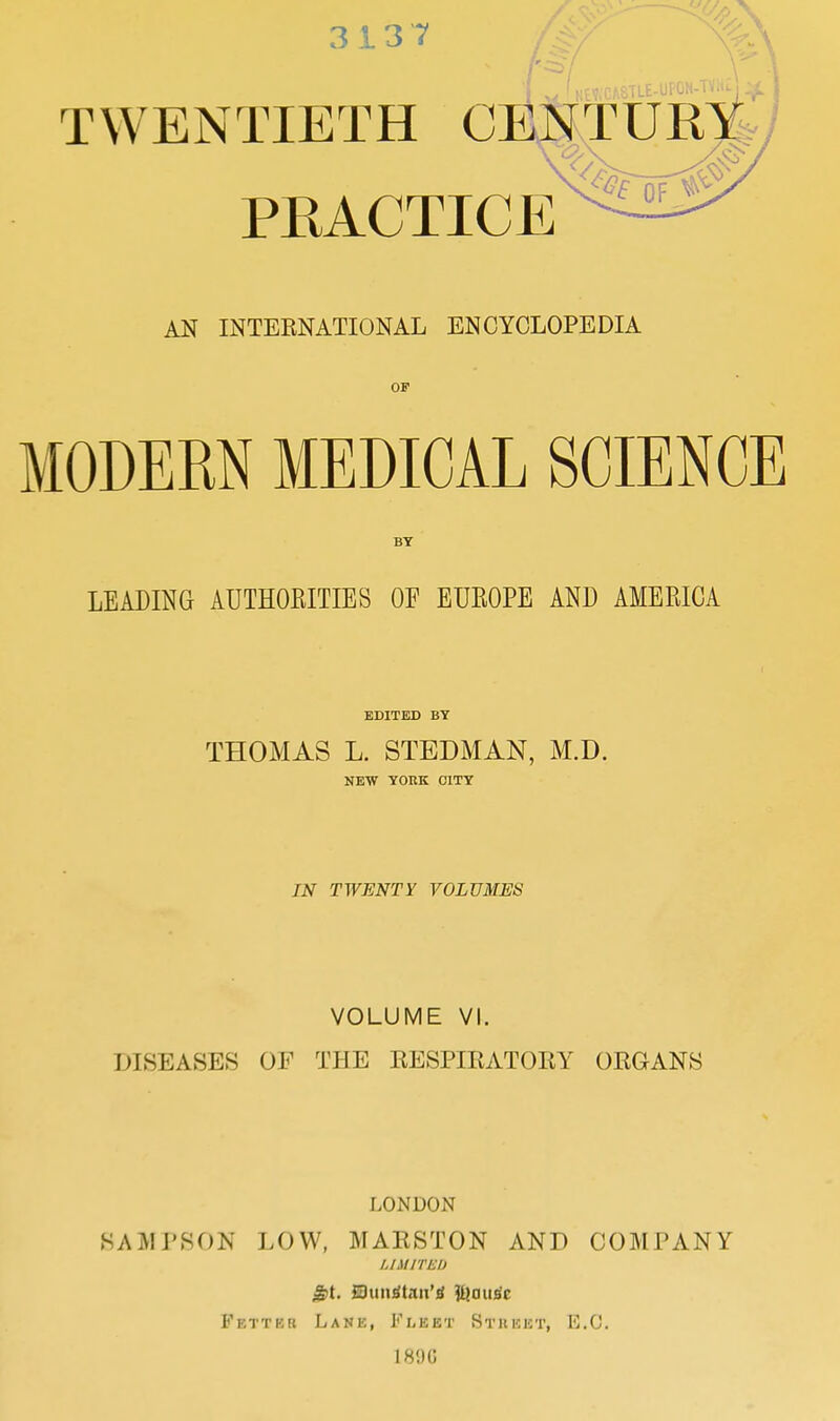 3137 TWENTIETH PRACTICE AN INTERNATIONAL ENCYCLOPEDIA OP MODEM MEDICAL SCIENCE BY LEADING AUTHOEITIES OF EUROPE AND AMERICA EDITED BY THOMAS L. STEDMAN, M.D. NEW YOKK CITY IN TWENTY VOLUMES VOLUME VI. DISEASES OF THE RESPIRATORY ORGANS LONDON SAMPSON LOW, MARSTON AND COMPANY LIMITED Fetter Lane, Fleet Stiieet, E.G. 189G