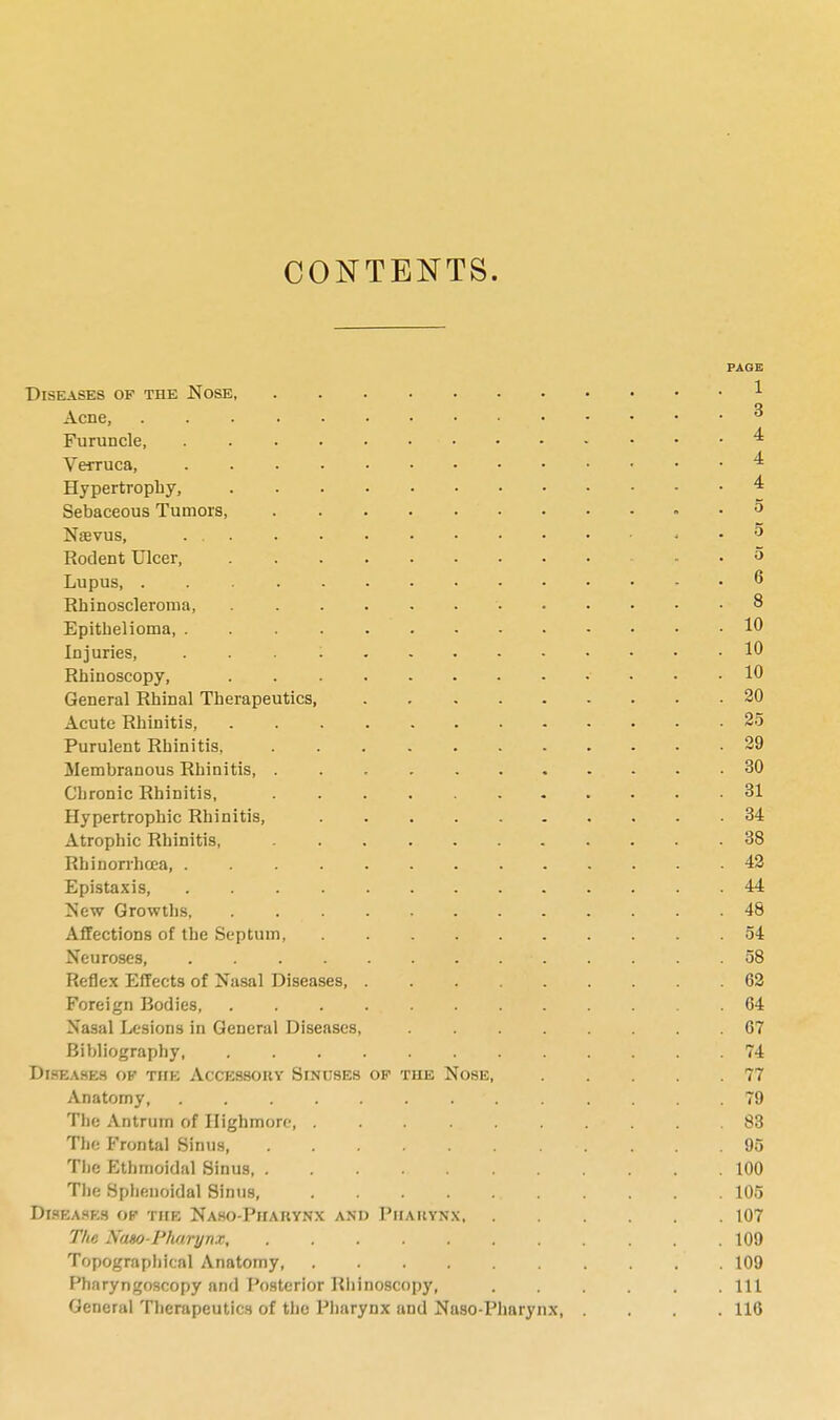 CONTENTS. PAGE Diseases of the Nose 1 Acne, 3 Furuncle * Verruca, * Hypertrophy, * Sebaceous Tumors, 5 Naevus, , . 5 Rodent Ulcer, .. ■ , 5 Lupus . 6 Rhinoscleroma, ' 8 Epithelioma, 10 Injuries, ... 1 10 Rhinoscopy, 10 General Rhinal Therapeutics 20 Acute Rhinitis 25 Purulent Rhinitis, 29 Membranous Rhinitis 30 Chronic Rhinitis, 31 Hypertrophic Rhinitis, 34 Atrophic Rhinitis, 38 Rbinorrhcea, 42 Epistaxis, 44 New Growths, . 48 Affections of the Septum 54 Neuroses, . . . » . . • i 58 Reflex Effects of Nasal Diseases, 62 Foreign Bodies 64 Nasal Lesions in General Diseases, 67 Bibliography, 74 Diseases ok the Accessory Sinuses op the Nose, 77 Anatomy, ' . . . . . .79 The Antrum of Ilighmorc . . . . .83 The Frontal Sinus, . . .95 The Ethmoidal Sinus 100 The Sphenoidal Sinus, 105 Diseases ok the Naso-Pharynx and Pharynx 107 The Naso Pharynx, 109 Topographical Anatomy 109 Pharyngoscopy and Posterior Rhinoscopy, Ill General Therapeutics of the Pharynx and Naso-Pharynx, .... 116