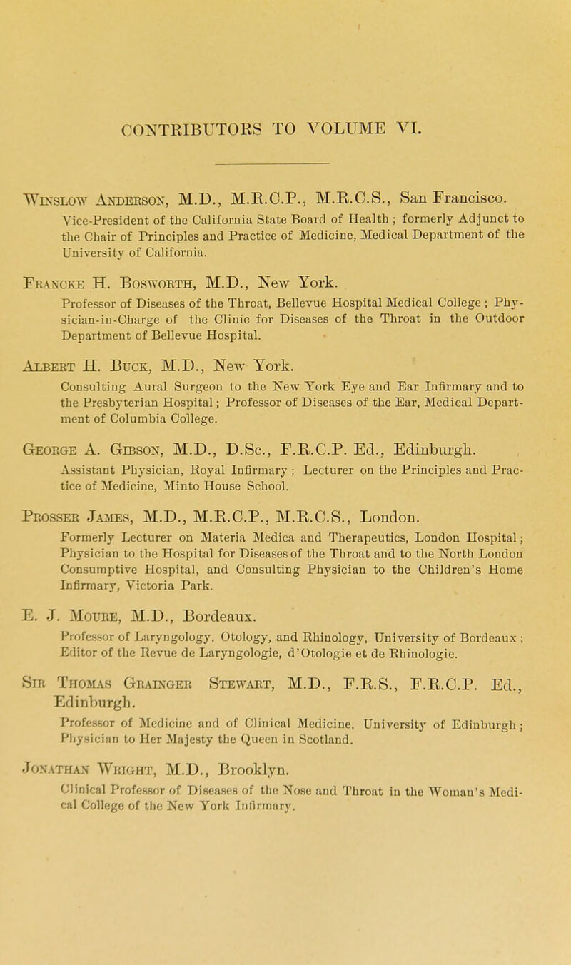 Winslow Anderson, M.D., M.R.C.P., M.R.C.S., San Francisco. Vice-President of the California State Board of Health ; formerly Adjunct to the Chair of Principles and Practice of Medicine, Medical Department of the University of California. Feancke H. Bosworth, M.D., New York. Professor of Diseases of the Throat, Bellevue Hospital Medical College ; Phy- sician-in-Charge of the Clinic for Diseases of the Throat in the Outdoor Department of Bellevue Hospital. Albert H. Buck, M.D., New York. Consulting Aural Surgeon to the New York Eye and Ear Infirmary and to the Presbyterian Hospital; Professor of Diseases of the Ear, Medical Depart- ment of Columbia College. George A. Gibson, M.D., D.Sc, F.R.C.P. Ed., Edinburgh. Assistant Physician, Royal Infirmary ; Lecturer on the Principles and Prac- tice of Medicine, Minto House School. Prosser James, M.D., M.R.C.P., M.R.C.S., London. Formerly Lecturer on Materia Medica and Therapeutics, London Hospital; Physician to the Hospital for Diseases of the Throat and to the North London Consumptive Hospital, and Consulting Physician to the Children's Home Infirmary, Victoria Park. E. J. Moure, M.D., Bordeaux. Professor of Laryngology, Otology, and Rhinology, University of Bordeaux ; fvlitor of the Revue de Laryngologie, d'Otologie et de Rhinologie. Sir Thomas Grainger Stewart, M.D., F.R.S., F.R.C.P. Ed., Edinburgh. Professor of Medicine and of Clinical Medicine, University of Edinburgh j Physician to Her Majesty the Queen in Scotland. Jonathan Wright, M.D., Brooklyn. Clinical Professor of Diseases of the Nose and Throat in the Woman's Medi- cal College of the New York Infirmary.