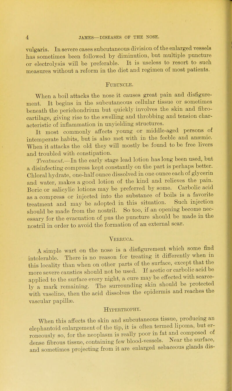 vulgaris. In severe cases subcutaneous division of the enlarged vessels has sometimes been followed by diminution, but multiple puncture or electrolysis will be preferable. It is useless to resort to such measures without a reform in the diet and regimen of most patients. FlJBUNCLE. When a boil attacks the nose it causes great pain and disfigure- ment. It begins in the subcutaneous cellular tissue or sometimes beneath the perichondrium but quickly involves the skin and fibro- cartilage, giving rise to the swelling and throbbing and tension char- acteristic of inflammation in unyielding structures. It most commonly affects young or middle-aged persons of intemperate habits, but is also met with in the feeble and anaemic. When it attacks the old they will mostly be found to be free livers and troubled with constipation. Treatment—In the early stage lead lotion has long been used, but a disinfecting compress kept constantly on the part is perhaps better. Chloral hydrate, one-half ounce dissolved in one ounce each of glycerin and water, makes a good lotion of the kind and relieves the pain. Boric or salicylic lotions may be preferred by some. Carbolic acid as a compress or injected into the substance of boils is a favorite treatment and may be adopted in this situation. Such injection should be made from the nostril. So too, if an opening become nec- essary for the evacuation of pus the puncture should be made in the nostril in order to avoid the formation of an external scar. Veebuca. A simple wart on the nose is a disfigurement which some find intolerable. There is no reason for treating it differently when m this locality than when on other parts of the surface, except that the more severe caustics should not be used. If acetic or carbolic acid be applied to the surface every night, a cure may be effected with scarce- ly a mark remaining. The surrounding skin should be protected with vaseline, then the acid dissolves the epidermis and reaches the vascular papillae. Hypebtbopht. When this affects the skin and subcutaneous tissue, producing an elephantoid enlargement of the tip, it is often termed lipoma, but er- roneously so, for the neoplasm is really poor in fat and composed of dense fibrous tissue, containing few blood-vessels. Near the surface, and sometimes projecting from it are enlarged sebaceous glands dis-