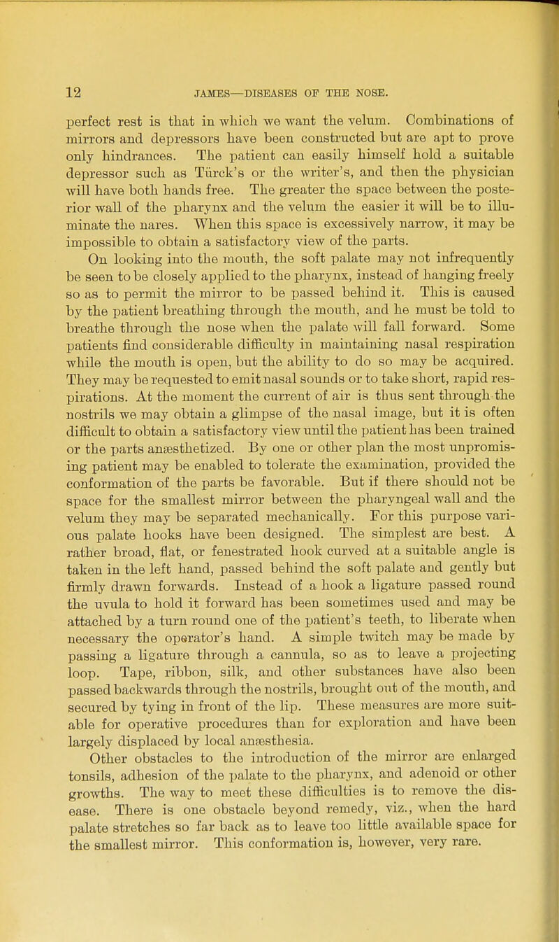 perfect rest is that in which we want the velum. Combinations of mirrors and depressors have been constructed but are apt to prove only hindrances. The patient can easily himself hold a suitable depressor such as Tiirck's or the writer's, and then the physician will have both hands free. The greater the space between the poste- rior wall of the pharynx and the velum the easier it will be to illu- minate the nares. When this space is excessively narrow, it may be impossible to obtain a satisfactory view of the parts. On looking into the mouth, the soft palate may not infrequently be seen to be closely applied to the pharynx, instead of hanging freely so as to permit the mirror to be passed behind it. This is caused by the patient breathing through the mouth, and he must be told to breathe through the nose when the palate will fall forward. Some patients find considerable difficulty in maintaining nasal respiration while the mouth is open, but the ability to do so may be acquired. They may be requested to emit nasal sounds or to take short, rapid res- pirations. At the moment the current of air is thus sent through the nostrils we may obtain a glimpse of the nasal image, but it is often difficult to obtain a satisfactory view until the patient has been trained or the parts anaesthetized. By one or other plan the most unpromis- ing patient may be enabled to tolerate the examination, provided the conformation of the parts be favorable. But if there should not be space for the smallest mirror between the pharyngeal wall and the velum they may be separated mechanically. For this purpose vari- ous palate hooks have been designed. The simplest are best. A rather broad, flat, or fenestrated hook curved at a suitable angle is taken in the left hand, passed behind the soft palate and gently but firmly drawn forwards. Instead of a hook a ligature passed round the uvula to hold it forward has been sometimes used and may be attached by a turn round one of the patient's teeth, to liberate when necessary the operator's hand. A simple twitch may be made by passing a ligature through a cannula, so as to leave a projecting loop. Tape, ribbon, silk, and other substances have also been passed backwards through the nostrils, brought out of the mouth, and secured by tying in front of the lip. These measures are more suit- able for operative procedures than for exploration and have been largely displaced by local anaesthesia. Other obstacles to the introduction of the mirror are enlarged tonsils, adhesion of the palate to the pharynx, and adenoid or other growths. The way to meet these difficulties is to remove the dis- ease. There is one obstacle beyond remedy, viz., when the hard palate stretches so far back as to leave too little available space for the smallest mirror. This conformation is, however, very rare.