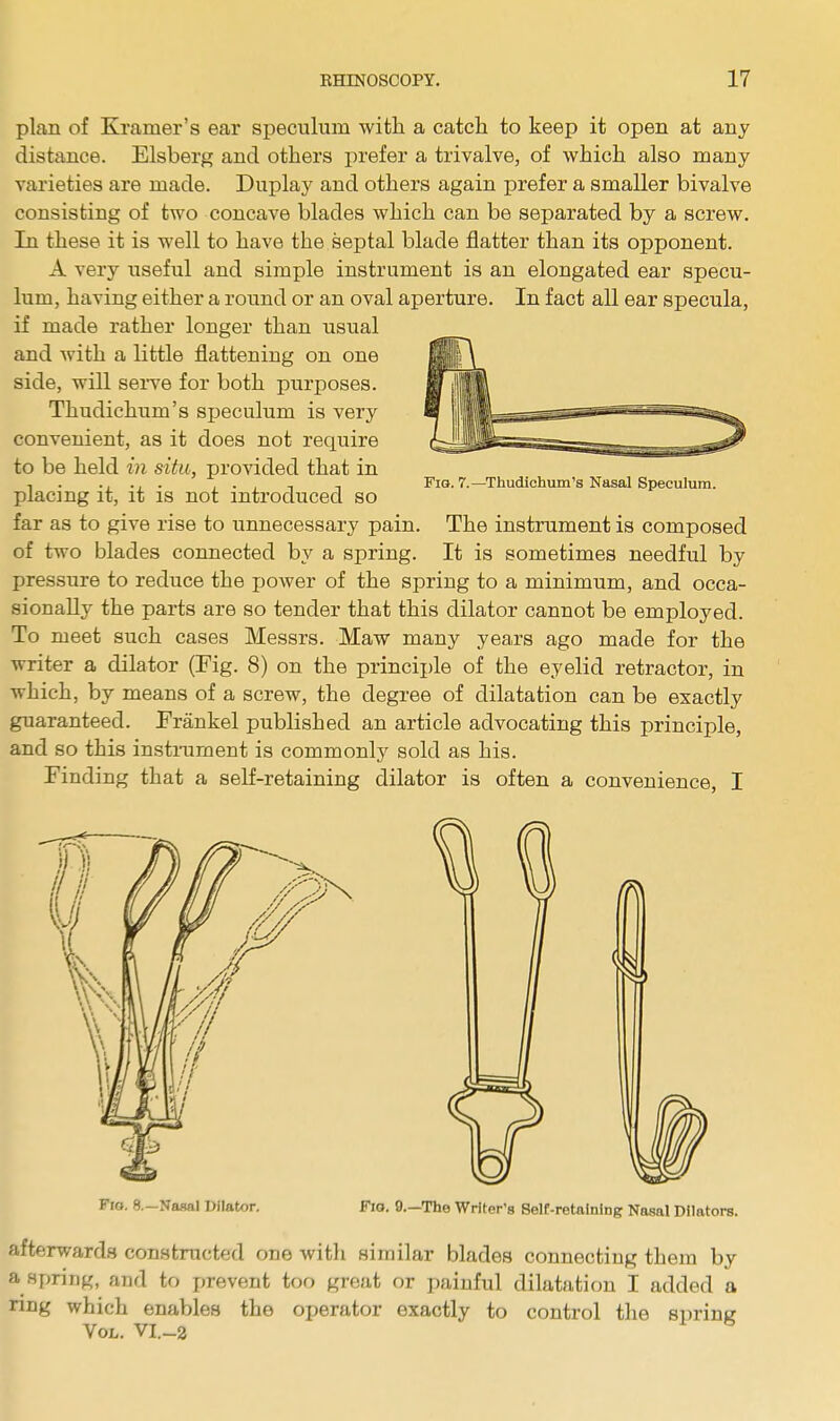 plan of Kramer's ear speculum with a catch to keep it open at any distance. Elsberg and others prefer a trivalve, of which also many varieties are made. Duplay and others again prefer a smaller bivalve consisting of two concave blades which can be separated by a screw. In these it is well to have the septal blade flatter than its opponent. A very useful and simple instrument is an elongated ear specu- lum, having either a round or an oval aperture. In fact all ear specula, if made rather longer than usual and with a little flattening on one side, will serve for both purposes. Thudichum's speculum is very convenient, as it does not require to be held in situ, provided that in placing it, it is not introduced so far as to give rise to unnecessary pain. The instrument is composed of two blades connected by a spring. It is sometimes needful by pressure to reduce the power of the spring to a minimum, and occa- sionally the parts are so tender that this dilator cannot be employed. To meet such cases Messrs. Maw many years ago made for the writer a dilator (Fig. 8) on the principle of the eyelid retractor, in which, by means of a screw, the degree of dilatation can be exactly guaranteed. Frankel published an article advocating this principle, and so this instrument is commonly sold as his. Finding that a self-retaining dilator is often a convenience, I Fig. 7.—Thudichum's Nasal Speculum. Fio. 8,-Nasal Dilator. Fio. 9.—The Writer's Self-retaining Nasal Dilators. afterwards constructed one with similar blades connecting them by ft Spring, and to prevent too great or painful dilatation I added a ring which enables the operator exactly to control the spring Vol. VI.-2