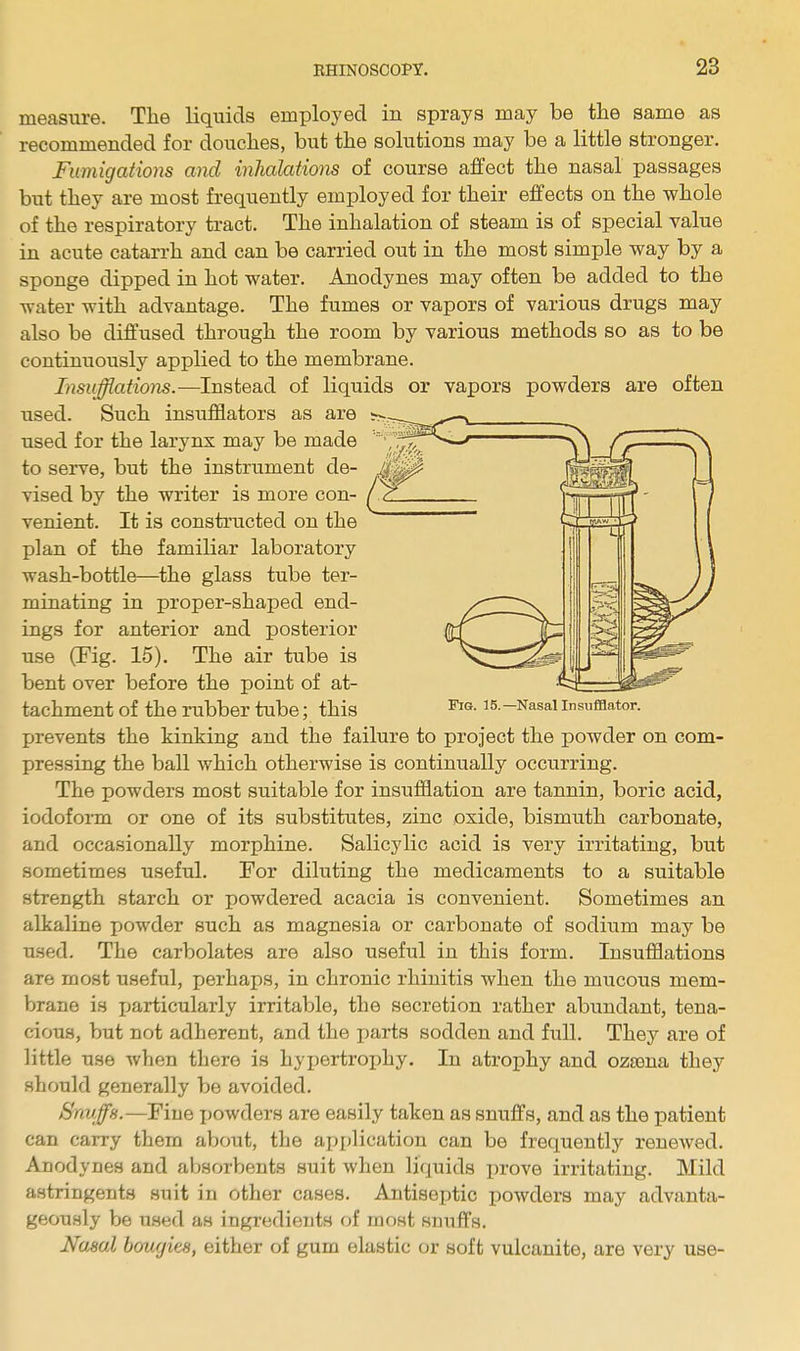 measure. The liquids employed in sprays may be the same as recommended for douches, but the solutions may be a little stronger. Fumigations and inhalations of course affect the nasal passages but they are most frequently employed for their effects on the whole of the respiratory tract. The inhalation of steam is of special value in acute catarrh and can be carried out in the most simple way by a sponge dipped in hot water. Anodynes may often be added to the water with advantage. The fumes or vapors of various drugs may also be diffused through the room by various methods so as to be continuously applied to the membrane. Insufflations.—Instead of liquids or vapors powders are often used. Such insufflators as are used for the larynx may be made to serve, but the instrument de- vised by the writer is more con- venient. It is constructed on the plan of the familiar laboratory wash-bottle—the glass tube ter- minating in proper-shaped end- ings for anterior and posterior use (Tig. 15). The air tube is bent over before the point of at- tachment of the rubber tube; this Fig. 15.— Nasal Insufflator. prevents the kinking and the failure to project the powder on com- pressing the ball which otherwise is continually occurring. The powders most suitable for insufflation are tannin, boric acid, iodoform or one of its substitutes, zinc oxide, bismuth carbonate, and occasionally morphine. Salicylic acid is very irritating, but sometimes useful. For diluting the medicaments to a suitable strength starch or powdered acacia is convenient. Sometimes an alkaline powder such as magnesia or carbonate of sodium may be used. The carbolates are also useful in this form. Insufflations are most useful, perhaps, in chronic rhinitis when the mucous mem- brane is particularly irritable, the secretion rather abundant, tena- cious, but not adherent, and the parts sodden and full. They are of little use when there is hypertrophy. In atrophy and ozama they should generally be avoided. Snuffs.—Fine powders are easily taken as snuffs, and as the patient can carry them about, the application can be frequently renewed. Anodynes and absorbents suit when liquids prove irritating. Mild astringents suit in other cases. Antiseptic powders may advanta- geously be xised as ingredients of most snuffs. Nasal bonait8, either of gum elastic or soft vulcanite, are very use-