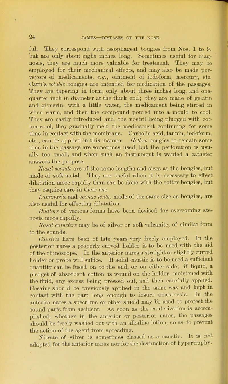 ful. They correspond with oesophageal bougies from Nos. 1 to 9, but are only about eight inches long. Sometimes useful for diag- nosis, they are much more valuable for treatment. They may be employed for their mechanical effects, and may also be made pur- veyors of medicaments, e.g., ointment of iodoform, mercury, etc. Catti's soluble bougies are intended for medication of the passages. They are tapering in form, only about three inches long, and one- quarter inch in diameter at the thick end; they are made of gelatin and glycerin, with a little water, the medicament being stirred in when warm, and then the compound poured into a mould to cool. They are easily introduced and, the nostril beiDg plugged with cot- ton-wool, they gradually melt, the medicament continuing for some time in contact with the membrane. Carbolic acid, tannin, iodoform, etc., can be applied in this manner. Holloio bougies to remain some time in the passage are sometimes used, but the perforation is usu- ally too small, and when such an instrument is wanted a catheter answers the purpose. Nasal sounds are of the same lengths and sizes as the bougies, but made of soft metal. They are useful when it is necessary to effect dilatation more rapidly than can be done with the softer bougies, but they require care in their use. Laminaria and sponge tents, made of the same size as bougies, are also useful for effecting dilatation. Dilators of various forms have been devised for overcoming ste- nosis more rapidly. Nasal catheters may be of silver or soft vulcanite, of similar form to the sounds. Caustics have been of late years very freely employed. In the posterior nares a properly curved holder is to be used with the aid of the rhinoscope. In the anterior nares a straight or slightly curved holder or probe will suffice. If solid caustic is to be used a sufficient quantity can be fused on to the end, or ou either side; if liquid, a pledget of absorbent cotton is wound on the holder, moistened with the fluid, any excess being pressed out, and then carefully applied. Cocaine should be previously applied in the same way and kept in contact with the part long enough to insure anaesthesia. In the anterior nares a speculum or other shield may be used to protect the sound parts from accident. As soon as the cauterization is accom- plished, whether in the anterior or posterior nares, the passages should be freely washed out with an alkaline lotion, so as to prevent the action of the agent from spreading. Nitrate of silver is sometimes classed as a caustic. It is not adapted for the anterior nares nor for the destruction of hypertrophy.
