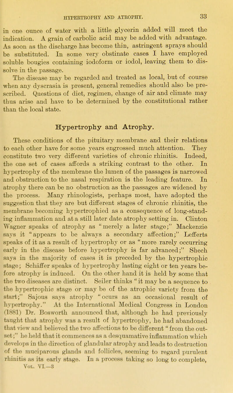 in one ounce of water with a little glycerin added will meet the indication. A grain of carbolic acid may be added with advantage. As soon as the discharge has become thin, astringent sprays should be substituted. In some very obstinate cases I have employed soluble bougies containing iodoform or iodol, leaving them to dis- solve in the passage. The disease may be regarded and treated as local, but of course when any dyscrasia is present, general remedies should also be pre- scribed. Questions of diet, regimen, change of air and climate may thus arise and have to be determined by the constitutional rather than the local state. Hypertrophy and Atrophy. These conditions of the pituitary membrane and their relations to each other have for some years engrossed much attention. They constitute two very different varieties of chronic rhinitis. Indeed, the one set of cases affords a striking contrast to the other. In hypertrophy of the membrane the lumen of the passages is narrowed and obstruction to the nasal respiration is the leading feature. In atrophy there can be no obstruction as the passages are widened by the process. Many rhinologists, perhaps most, have adopted the suggestion that they are but different stages of chronic rhinitis, the membrane becoming hypertrophied as a consequence of long-stand- ing inflammation and at a still later date atrophy setting in. Clinton Wagner speaks of atrophy as merely a later stage; Mackenzie says it appears to be always a secondary affection; Lefferts speaks of it as a result of hypertrophy or as  more rarely occurring early in the disease before hypertrophy is far advanced; Shech says in the majority of cases it is preceded by the hypertrophic stage; Schaffer speaks of hypertrophy lasting eight or ten years be- fore atrophy is induced. On the other hand it is held by some that the two diseases are distinct. Seiler thinks  it may be a sequence to the hypertrophic stage or may be of the atrophic variety from the start; Sajous says atrophy ocurs as an occasional result of hypertrophy. At the International Medical Congress in London (1881) Dr. Bosworth announced that, although he had previously taught that atrophy was a result of hypertrophy, he had abandoned that view and believed the two affections to be different  from the out- set ; he held that it commences as a desquamative inflammation which develops in the direction of glandular atrophy and leads to destruction of the muciparous glands and follicles, seeming to regard purulent rhinitis as its early stage. In a x>rocess taking so long to complete, Vol. VI.-3