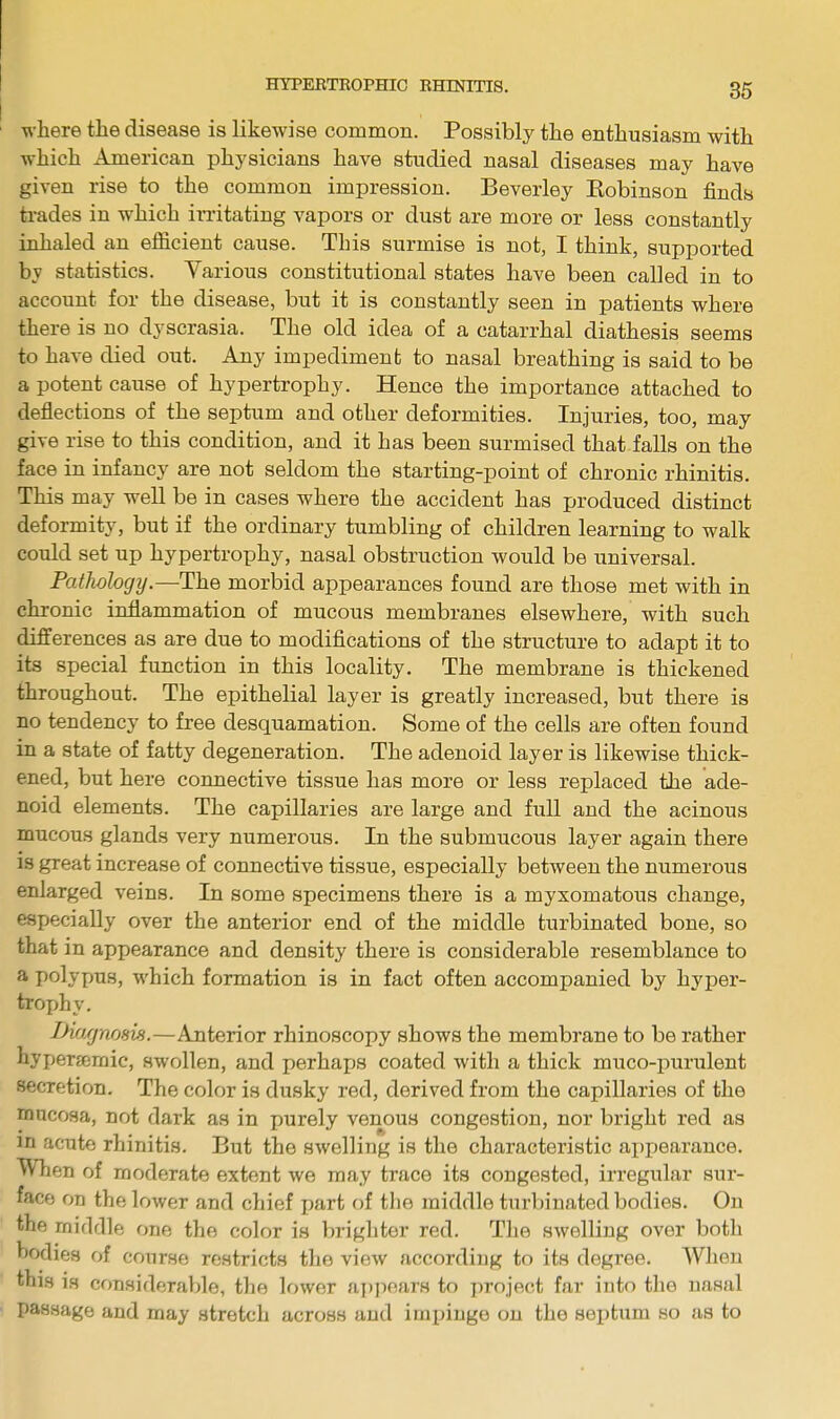 where the disease is likewise common. Possibly the enthusiasm with which American physicians have studied nasal diseases may have given rise to the common impression. Beverley Eobinson finds trades in which irritating vapors or dust are more or less constantly inhaled an efficient cause. This surmise is not, I think, supported by statistics. Various constitutional states have been called in to account for the disease, but it is constantly seen in patients where there is no dyscrasia. The old idea of a catarrhal diathesis seems to have died out. Any impediment to nasal breathing is said to be a potent cause of hypertrophy. Hence the importance attached to deflections of the septum and other deformities. Injuries, too, may give rise to this condition, and it has been surmised that falls on the face in infancy are not seldom the starting-point of chronic rhinitis. This may well be in cases where the accident has produced distinct deformity, but if the ordinary tumbling of children learning to walk could set up hypertrophy, nasal obstruction would be universal. Pathology. —The morbid appearances found are those met with in chronic inflammation of mucous membranes elsewhere, with such differences as are due to modifications of the structure to adapt it to its special function in this locality. The membrane is thickened throughout. The epithelial layer is greatly increased, but there is no tendency to free desquamation. Some of the cells are often found in a state of fatty degeneration. The adenoid layer is likewise thick- ened, but here connective tissue has more or less replaced the ade- noid elements. The capillaries are large and full and the acinous mucous glands very numerous. In the submucous layer again there is great increase of connective tissue, especially between the numerous enlarged veins. In some specimens there is a myxomatous change, especially over the anterior end of the middle turbinated bone, so that in appearance and density there is considerable resemblance to a polypus, which formation is in fact often accompanied by hyper- trophy. Diagnosis.—Anterior rhinoscopy shows the membrane to be rather hypenemic, swollen, and perhaps coated with a thick muco-purulent Wcretion. The color is dusky red, derived from the capillaries of the mucosa, not dark as in purely venous congestion, nor bright red as in acute rhinitis. But the swelling is the characteristic appearance. When of moderate extent we may trace its congested, irregular sur- face on the lower and chief part of the middle turbinated bodies. On the middle one the color is brighter red. The swelling over both Bodies of course restricts the view according to its degree. When this ih considerable, the lower appears to project far into the nasal passage and may stretch across and impinge on the septum so as to