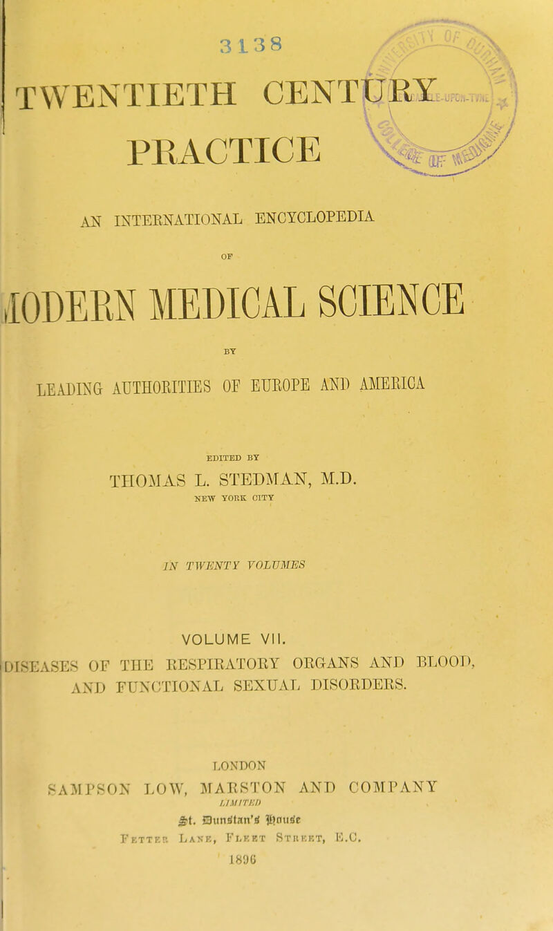 3138 TWENTIETH CENTURY PRACTICE AN INTERNATIONAL ENCYCLOPEDIA OF I0DERN MEDICAL SCIENCE BY LEADING AUTHORITIES OF EUROPE AND AMERICA EDITED BY THOMAS L. STEDMAN, M.D. NEW YORK CITY /.V TWENTY VOLUMES VOLUME VII. DISEASES OF THE RESPIRATORY ORGANS AND BLOOD, AND FUNCTIONAL SEXUAL DISORDERS. LONDON SAMPSON LOW, MARSTON AND COMPANY LIMITED gt. Bltltrftetl'4 #>nutfe Fetter Lake, Fleet Stiieet, li.C. 18'JG