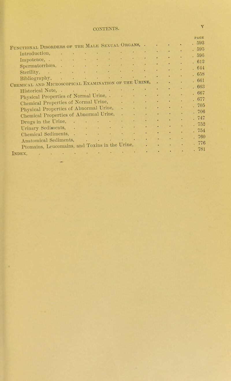 THE Functional Disorders of the Male Sexual Organs, Introduction Impotence, . • • • Spermatorrhoea Sterility, . • • Bibliography Chemical and Microscopical Examination of Historical Note Physical Properties of Normal Urine, . Chemical Properties of Normal Urine, Physical Properties of Abnormal Urine, Chemical Properties of Abnormal Urine, Drugs in the Urine, . Urinary Sediments Chemical Sediments, .... Anatomical Sediments, Ptomains, Leucomains, and Toxins in the Urine Index, Urine, PAGE . 593 . 595 . 596 . 612 . 644 . 658 . 661 . 663 . 667 . 677 . 705 . 706 . 747 . 752 . 754 . 760 . 776 . 781