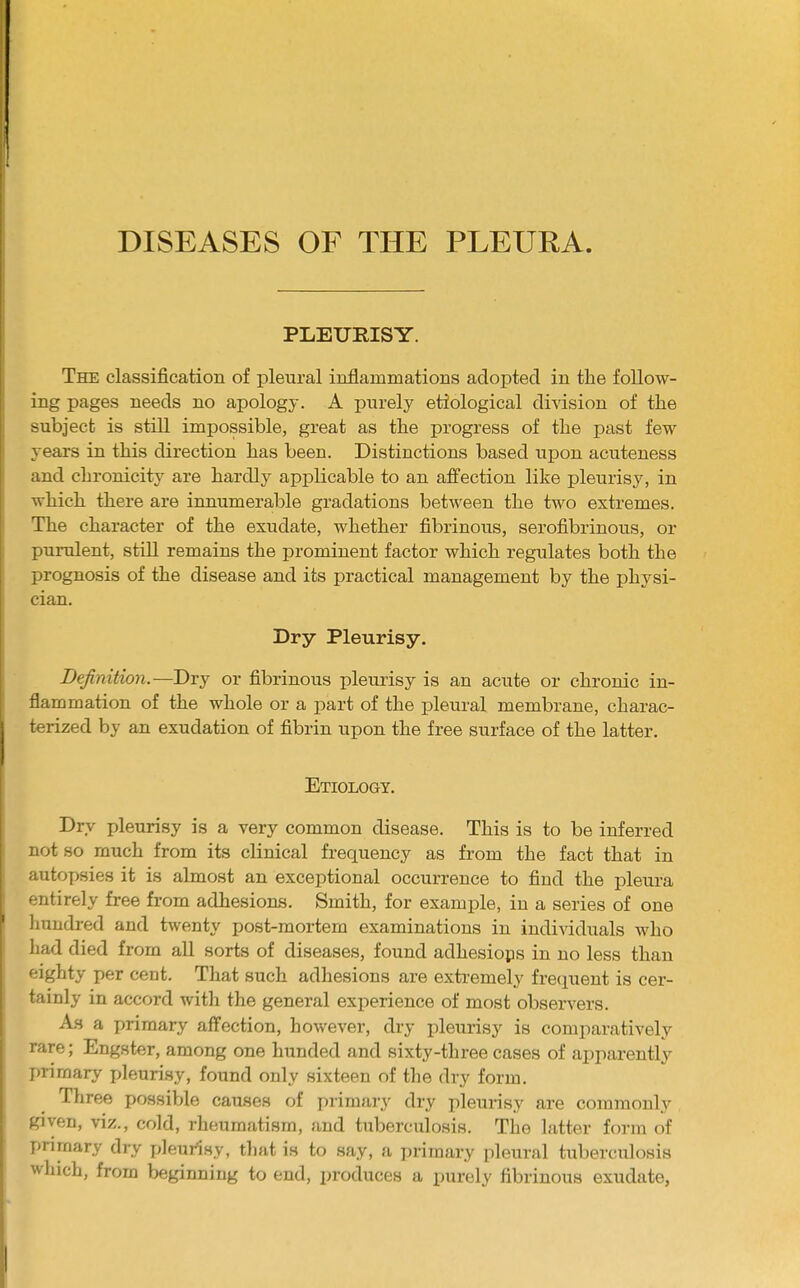 PLEURISY. The classification of pleural inflammations adopted in the follow- ing pages needs no apology. A purely etiological division of the subject is still impossible, great as the progress of the past few years in this direction has been. Distinctions based upon acuteness and chronicity are hardly applicable to an affection like pleurisy, in which there are innumerable gradations between the two extremes. The character of the exudate, whether fibrinous, serofibrinous, or purulent, still remains the prominent factor which regulates both the prognosis of the disease and its practical management by the physi- cian. Dry Pleurisy. Definition.—Dry or fibrinous pleurisy is an acute or chronic in- flammation of the whole or a part of the pleural membrane, charac- terized by an exudation of fibrin upon the free surface of the latter. Etiology. Dry pleurisy is a very common disease. This is to be inferred not so much from its clinical frequency as from the fact that in autopsies it is almost an exceptional occurrence to find the pleura entirely free from adhesions. Smith, for example, in a series of one hundred and twenty post-mortem examinations in individuals who had died from all sorts of diseases, found adhesions in no less than eighty per cent. That such adhesions are extremely frequent is cer- tainly in accord with the general experience of most observers. As a primary affection, however, dry pleurisy is comparatively rare; Engster, among one hunded and sixty-three cases of apparently primary pleurisy, found only sixteen of the dry form. Three possible causes of primary dry pleurisy are commonly given, viz., cold, rheumatism, and tuberculosis. The latter form of primary dry pleurisy, that is to say, a primary pleural tuberculosis which, from beginning to end, produces a purely fibrinous exudate,