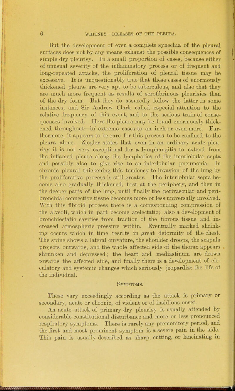 But the development of even a complete synechia of the pleural surfaces does not by any means exhaust the possible consequences of simple dry pleurisy. In a small proportion of cases, because either of unusual severity of the inflammatory process or of frequent and long-repeated attacks, the proliferation of pleural tissue may be excessive. It is unquestionably true that these cases of enormously thickened pleurae are very apt to be tuberculous, and also that they are much more frequent as results of serofibrinous pleurisies than of the dry form. But they do assuredly follow the latter in some instances, and Sir Andrew Clark called especial attention to the relative frequency of this event, and to the serious train of conse- quences involved. Here the pleura may be found enormously thick- ened throughout—in extreme cases to an inch or even more. Fur- thermore, it appears to be rare for this process to be confined to the pleura alone. Ziegler states that even in an ordinary acute pleu- risy it is not very exceptional for a lymphangitis to extend from the inflamed pleura along the lymphatics of the interlobular septa and possibly also to give rise to an interlobular pneumonia. In chronic pleural thickening this tendency to invasion of the lung by the proliferative process is still greater. The interlobular septa be- come also gradually thickened, first at the periphery, and then in the deeper parts of the lung, until finally the perivascular and peri- bronchial connective tissue becomes more or less universally involved. With this fibroid process there is a corresponding compression of the alveoli, which in part become atelectatic; also a development of bronchiectatic cavities from traction of the fibrous tissue and in- creased atmospheric pressure within. Eventually marked shrink- ing occurs which in time resvdts in great deformity of the chest. The spine shows a lateral curvature, the shoulder droops, the scapula projects outwards, and the whole affected side of the thorax appears shrunken and depressed; the heart and mediastinum are drawn towards the affected side, and finally there is a development of cir- culatory and systemic changes which seriously jeopardize the life of the individual. Symptoms. These vary exceedingly according as the attack is primary or secondary, acute or chronic, of violent or of insidious onset. An acute attack of primary dry pleurisy is usually attended by considerable constitutional disturbance and more or less pronounced respiratory symptoms. There is rarely any premonitory period, and the first and most prominent symptom is a severe pain in the side. This pain is usually described as sharp, cutting, or lancinating in
