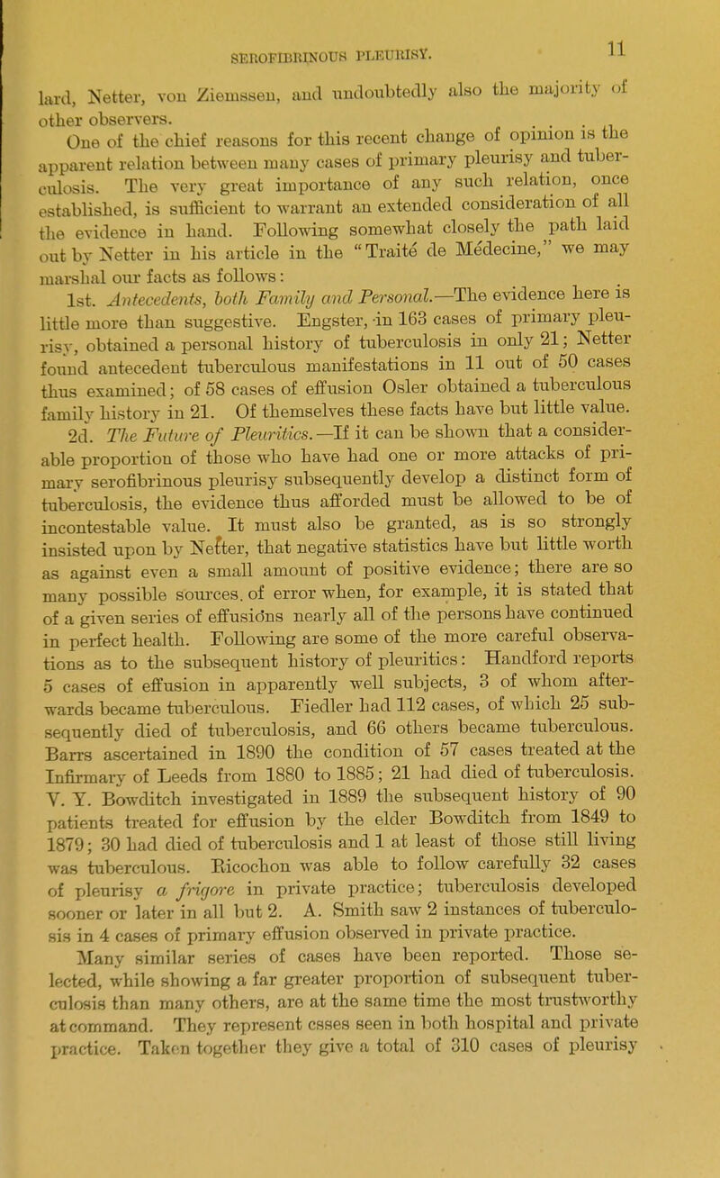 lard, Netter, von Ziemssen, and undoubtedly also the majority of other observers. One of the chief reasons for this recent change of opinion is the apparent relation between many cases of primary pleurisy and tuber- culosis. The very great importance of any such relation, once established, is sufficient to warrant an extended consideration of all the evidence in hand. Following somewhat closely the path laid out by Netter iu his article in the Traite de Medecine, we may marshal our facts as follows: 1st. Antecedents, both Family and Personal— The evidence here is little more than suggestive. Engster, -in 163 cases of primary pleu- risy, obtained a personal history of tuberculosis in only 21; Netter found antecedent tuberculous manifestations in 11 out of 50 cases thus examined; of 58 cases of effusion Osier obtained a tuberculous family history in 21. Of themselves these facts have but little value. 2d. TJie Future of Pleuritics. —If it can be shown that a consider- able proportion of those who have had one or more attacks of pri- mary serofibrinous pleurisy subsequently develop a distinct form of tuberculosis, the evidence thus afforded must be allowed to be of incontestable value. It must also be granted, as is so strongly insisted upon by Netter, that negative statistics have but little worth as against even a small amount of positive evidence; there are so many possible sources, of error when, for example, it is stated that of a given series of effusidns nearly all of the persons have continued in perfect health. Following are some of the more careful observa- tions as to the subsequent history of pleuritics: Handford reports 5 cases of effusion in apparently well subjects, 3 of whom after- wards became tuberculous. Fiedler had 112 cases, of which 25 sub- sequently died of tuberculosis, aud 66 others became tuberculous. Barrs ascertained in 1890 the condition of 57 cases treated at the Infirmary of Leeds from 1S80 to 1885; 21 had died of tuberculosis. V. T. Bowditch investigated in 1889 the subsequent history of 90 patients treated for effusion by the elder Bowditch from 1849 to 1879; 30 had died of tuberculosis and 1 at least of those still living was tuberculous. Bicochon was able to follow carefully 32 cases of pleurisy a frigore in private practice; tuberculosis developed sooner or later in all but 2. A. Smith saw 2 instances of tuberculo- sis in 4 cases of primary effusion observed in private practice. Many similar series of cases have been reported. Those se- lected, while showing a far greater proportion of subsequent tuber- culosis than many others, are at the same time the most trustworthy at command. They represent esses seen in both hospital and private practice. Taken together they give a total of 310 cases of pleurisy