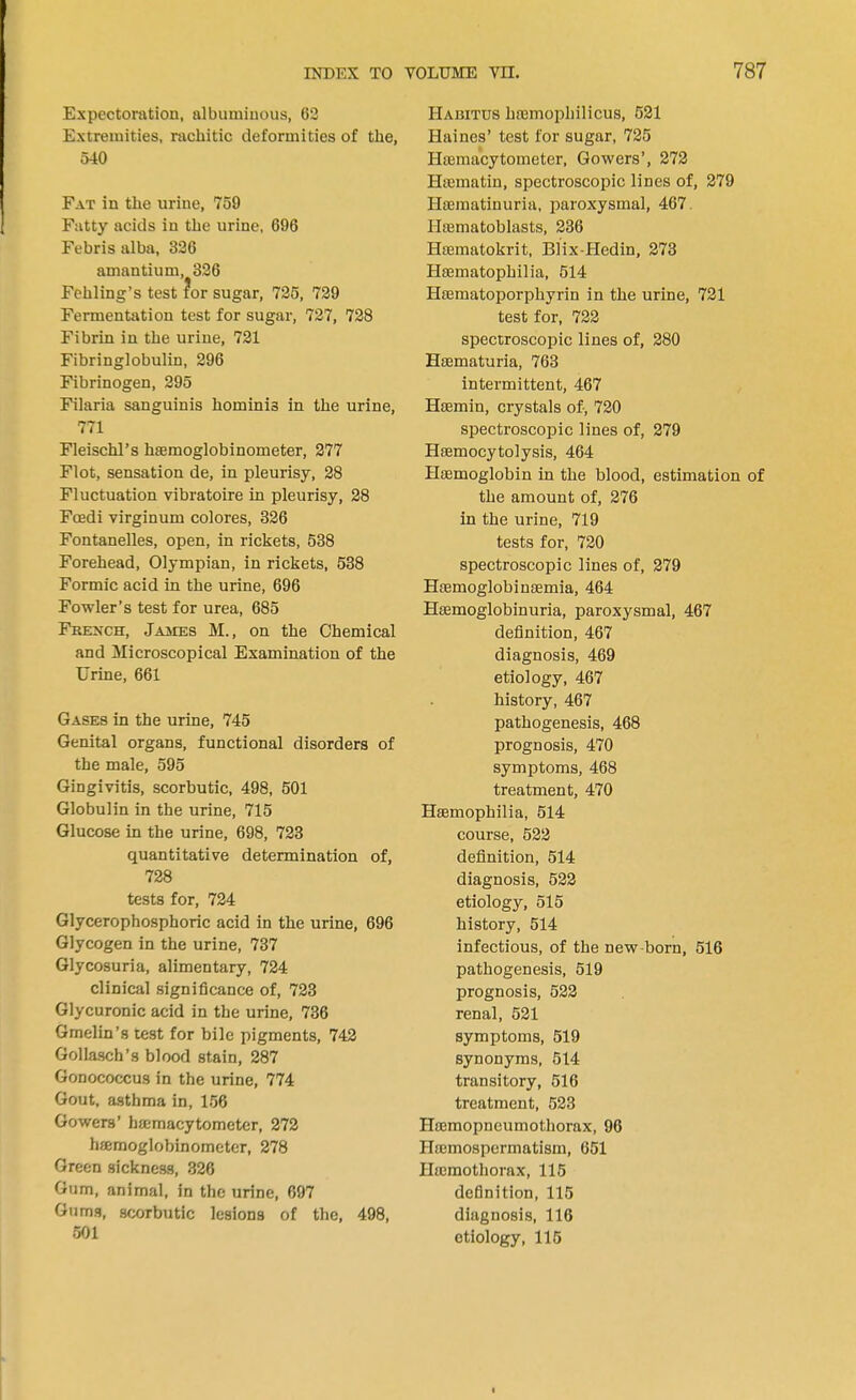 Expectoration, albuminous, 62 Extremities, rachitic deformities of the, 540 Fat in the urine, 759 Fatty acids in the urine, 696 Febris alba, 326 amantium, 326 Fehling's test for sugar, 725, 729 Fermentation test for sugar, 727, 728 Fibrin in the urine, 721 Fibringlobulin, 296 Fibrinogen, 295 Filaria sanguinis hominis in the urine, 771 Fleischl's haemoglobinometer, 277 Flot, sensation de, in pleurisy, 28 Fluctuation vibratoire in pleurisy, 28 Fcedi virginum colores, 326 Fontanelles, open, in rickets, 538 Forehead, Olympian, in rickets, 538 Formic acid in the urine, 696 Fowler's test for urea, 685 French, James M., on the Chemical and Microscopical Examination of the Urine, 661 Gases in the urine, 745 Genital organs, functional disorders of the male, 595 Gingivitis, scorbutic, 498, 501 Globulin in the urine, 715 Glucose in the urine, 698, 723 quantitative determination of, 728 tests for, 724 Glycerophosphoric acid in the urine, 696 Glycogen in the urine, 737 Glycosuria, alimentary, 724 clinical significance of, 723 Glycuronic acid in the urine, 736 Gmelin's test for bile pigments, 742 Gollaseh's blood stain, 287 Gonococcus in the urine, 774 Gout, asthma in, 156 Gowers' ha;macytometer, 272 hsemoglobinometer, 278 Green sickness, 326 Gum, animal, in the urine, 697 Gums, scorbutic lesions of the, 498, 501 Habitus hnemophilicus, 521 Haines' test for sugar, 725 Haemacytometer, Gowers', 272 Haematin, spectroscopic lines of, 279 Hseraatinuria, paroxysmal, 467. Haematoblasts, 236 Haematokrit, Blix-Hedin, 273 Haematophilia, 514 Haematoporphyrin in the urine, 721 test for, 722 spectroscopic lines of, 280 Haematuria, 763 intermittent, 467 Haemin, crystals of, 720 spectroscopic lines of, 279 Hsemocytolysis, 464 Haemoglobin in the blood, estimation of the amount of, 276 in the urine, 719 tests for, 720 spectroscopic lines of, 279 Haemoglobinaemia, 464 Haamoglobinuria, paroxysmal, 467 definition, 467 diagnosis, 469 etiology, 467 history, 467 pathogenesis, 468 prognosis, 470 symptoms, 468 treatment, 470 Haemophilia, 514 course, 522 definition, 514 diagnosis, 522 etiology, 515 history, 514 infectious, of the new-born, 516 pathogenesis, 519 prognosis, 522 renal, 521 symptoms, 519 synonyms, 514 transitory, 516 treatment, 523 Haemopneumothorax, 96 Hajmospermatism, 651 Htemothorax, 115 definition, 115 diagnosis, 116 etiology, 115