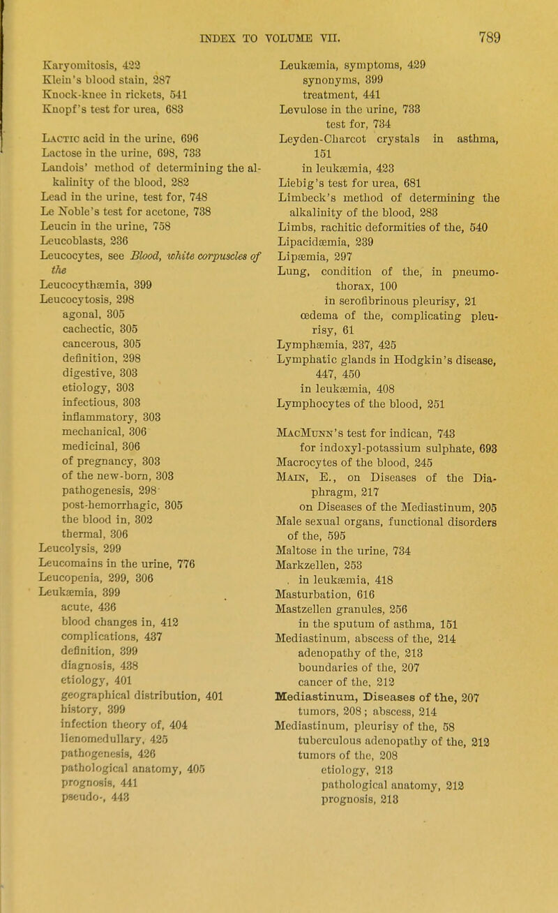Karyomitosis, 423 Klein's blood stain, 287 Knock-knee in rickets, 541 Knopf's test for urea, 683 Lactic acid in the urine, 696 Lactose in the urine, 698, 733 Landois' method of determining the al- kalinity of the blood, 282 Lead in the urine, test for, 748 Le Noble's test for acetone, 738 Leucin in the urine, 758 Leucoblasts, 236 Leucocytes, see Blood, white corpuscles of the Leucocythaemia, 399 Leucocytosis, 298 agonal, 305 cachectic, 305 cancerous, 305 definition, 298 digestive, 303 etiology, 303 infectious, 303 inflammatory, 303 mechanical, 306 medicinal, 306 of pregnancy, 303 of the new-born, 303 pathogenesis, 298' post-hemorrhagic, 305 the blood in, 302 thermal, 306 Leucolysis, 299 Leucomains in the urine, 776 Leucopenia, 299, 306 Leukemia, 399 acute, 436 blood changes in, 412 complications, 437 definition, 399 diagnosis, 438 etiology, 401 geographical distribution, 401 history, 399 infection theory of, 404 lienomedullary, 425 pathogenesis, 426 pathological anatomy, 405 prognosis, 441 pseudo-, 443 Leuka3mia, symptoms, 429 synonyms, 399 treatment, 441 Levulose in the urine, 733 test for, 734 Leyden-Charcot crystals in asthma, 151 in leukaemia, 423 Liebig's test for urea, 681 Limbeck's method of determining the alkalinity of the blood, 283 Limbs, rachitic deformities of the, 540 Lipacidsemia, 239 Lipamria, 297 Lung, condition of the, in pneumo- thorax, 100 in serofibrinous pleurisy, 21 oedema of the, complicating pleu- risy, 61 Lymphsemia, 237, 425 Lymphatic glands in Hodgkin's disease, 447, 450 in leukaemia, 408 Lymphocytes of the blood, 251 MacMunn's test for indican, 743 for indoxyl-potassium sulphate, 693 Macrocytes of the blood, 245 Main, E., on Diseases of the Dia- phragm, 217 on Diseases of the Mediastinum, 205 Male sexual organs, functional disorders of the, 595 Maltose in the urine, 734 Markzellen, 253 . in leukaamia, 418 Masturbation, 616 Mastzellen granules, 256 in the sputum of asthma, 151 Mediastinum, abscess of the, 214 adenopathy of the, 213 boundaries of the, 207 cancer of the, 212 Mediastinum, Diseases of the, 207 tumors, 208 ; abscess, 214 Mediastinum, pleurisy of the, 58 tuberculous adenopathy of the, 212 tumors of the, 208 etiology, 213 pathological anatomy, 212 prognosis, 213