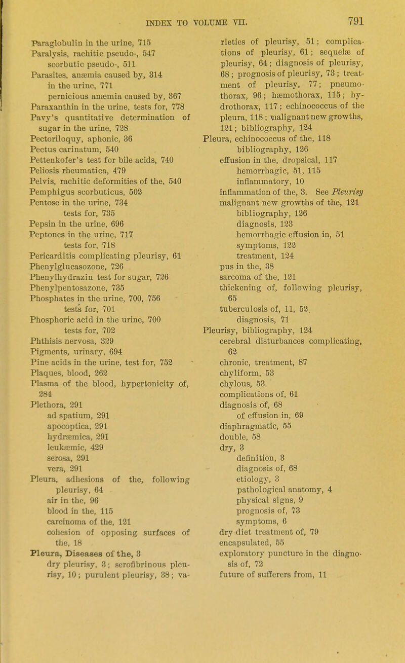 Paraglobulin in the urine, 715 Paralysis, rachitic pscudo-, 547 scorbutic pseudo-, 511 Parasites, antenna caused by, 314 in the urine, 771 pernicious anaemia caused by, 367 Paraxanthin in the urine, tests for, 778 Pavy's quantitative determination of sugar in the urine, 728 Pectoriloquy, aphonic, 36 Pectus carinatum, 540 Pettenkofer's test for bile acids, 740 Peliosis rheumatica, 479 Pelvis, rachitic deformities of the, 540 Pemphigus scorbuticus, 502 Pentose in the urine, 734 tests for, 735 Pepsin in the urine, 696 Peptones in the urine, 717 tests for. 718 Pericarditis complicating pleurisy, 61 Phenylglucasozone, 726 Phenylhydrazin test for sugar, 726 Phenylpentosazone, 735 Phosphates in the urine, 700, 756 tests for, 701 Phosphoric acid in the urine, 700 tests for, 702 Phthisis nervosa, 329 Pigments, urinary, 694 Pine acids in the urine, test for, 752 Plaques, blood, 262 Plasma of the blood, hypertonicity of, 284 Plethora, 291 ad spatium, 291 apocoptica, 291 hydramica, 291 leukemic, 429 serosa, 291 vera, 291 Pleura, adhesions of the, following pleurisy, 64 air in the, 96 blood in the, 115 carcinoma of the, 121 cohesion of opposing surfaces of the, 18 Pleura, Diseases of the, 3 dry pleurisy. 3; serofibrinous pleu- risy, 10; purulent pleurisy, 38; va- rieties of pleurisy, 51; complica- tions of pleurisy, 61; sequelaj of pleurisy, 64; diagnosis of pleurisy, 68; prognosis of pleurisy, 73 ; treat- ment of pleurisy, 77; pneumo- thorax, 96 ; hemothorax, 115 ; hy- drothorax, 117 ; echinococcus of the pleura, 118; vialignant new growths, 121; bibliography, 124 Pleura, echinococcus of the, 118 bibliography, 126 effusion in the, dropsical, 117 hemorrhagic, 51, 115 inflammatory, 10 inflammation of the, 3. See Pleurisy malignant new growths of the, 121 bibliography, 126 diagnosis, 123 hemorrhagic effusion in, 51 symptoms, 122 treatment, 124 pus in the, 38 sarcoma of the, 121 thickening of, following pleurisy, 65 tuberculosis of, 11, 52. diagnosis, 71 Pleurisy, bibliography, 124 cerebral disturbances complicating, 62 chronic, treatment, 87 chyliform, 53 chylous, 53 complications of, 61 diagnosis of, 68 of effusion in, 69 diaphragmatic, 55 double, 58 dry, 3 definition, 3 diagnosis of, 68 etiology, 3 pathological anatomy, 4 physical signs, 9 prognosis of, 73 symptoms, 6 dry-diet treatment of, 79 encapsulated, 55 exploratory puncture in the diagno- sis of, 72 future of sufferers from, 11