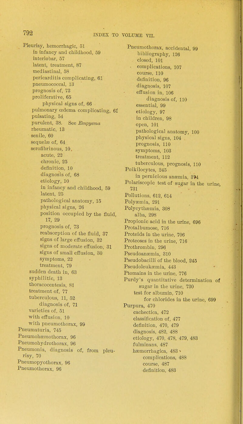 INDEX TO VOLUME VH. Pleurisy, hemorrhagic, 51 in infancy and childhood, 59 interlobar, 57 latent, treatment, 87 mediastinal, 58 pericarditis complicating, 61 pneumococcal, 13 prognosis of, 73 proliferative, 65 physical signs of, 66 pulmonary oedema complicating, 61 pulsating, 54 purulent, 38. See Empyema rheumatic, 13 senile, 60 sequela? of, 64 serofibrinous, 10. acute, 22 chronic, 25 definition, 10 diagnosis of, 68 etiology, 10 in infancy and childhood, 59 latent, 25 pathological anatomy, 15 physical signs, 26 position occupied by the fluid, 17, 29 prognosis of, 73 reabsorption of the fluid, 37 signs of large effusion, 32 signs of moderate effusion, 31 signs of small effusion, 30 symptoms, 22 treatment, 79 sudden death in, 63 syphilitic, 13 thoracocentesis, 81 treatment of, 77 tuberculous, 11, 52 diagnosis of, 71 varieties of, 51 with effusion, 10 with pneumothorax, 99 Pneumaturia, 745 Pneumohsemothorax, 96 Pneumohydrothorax, 96 Pneumonia, diagnosis of, from pleu- risy, 70 Pneumopyothorax, 96 Pneumothorax, 96 Pneumothorax, accidental, 99 bibliography, 126 closed, 101 complications, 107 course, 110 definition, 96 diagnosis, 107 effusion in, 106 diagnosis of, 110 essential, 99 etiology, 97 in children, 98 open, 101 pathological anatomy, 100 physical signs, 104 prognosis, 110 symptoms, 103 treatment, 112 tuberculous, prognosis, 110 Poikilocytes, 245 in pernicious anaemia, 374 Polariscopic test of sugar in the urine 731 Pollutions, 612, 614 PolyEemia, 291 Polycythaemia, 308 alba, 298 Propionic acid in the urine, 696 Protalbumose, 716 Proteids in the urine, 706 Proteoses in the urine, 716 Prothrombin, 296 Pseudoanaemia, 310 Pseudobacilli of the blood, 245 Pseudoleukemia, 443 Ptomains in the urine, 776 Purdy's quantitative determination of sugar in the urine, 730 test for albumin, 710 for chlorides in the urine, 699 Purpura, 470 cachectica, 472 classification of, 477 definition, 470, 479 diagnosis, 482, 488 etiology, 470, 478, 479, 483 fulminans, 487 haeniorrhagica, 483 * complications, 488 course, 487 definition, 483
