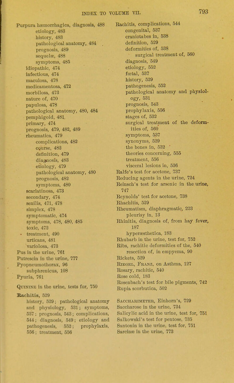 Purpura hemorrhagica, diagnosis, 488 etiology, 483 history, 483 pathological anatomy, 484 prognosis, 489 sequelae, 488 symptoms, 485 idiopathic, 474 infectious, 474 maculosa, 478 medicamentosa, 472 morbilosa, 473 nature of, 470 papulosa, 478 pathological anatomy, 480, 484 pemphigoid, 481 primary, 474 prognosis, 479, 482, 489 rheumatica, 479 complications, 482 course, 482 definition, 479 diagnosis, 483 etiology, 479 pathological anatomy, 480 prognosis, 482 symptoms, 480 scarlatinosa, 473 secondary, 474 senilis, 471, 478 simplex, 478 symptomatic, 474 symptoms, 478, 480, 485 toxic, 472 - treatment, 490 urticans, 481 variolosa, 473 Pus in the urine, 761 Putrescin in the urine, 777 Pyopneumothorax, 96 subphrenicus, 108 Pyuria, 761 Qctnixe in the urine, tests for, 750 Bachitis, 529 history, 529; pathological anatomy and physiology, 531; symptoms, 537; prognosis, 543; complications, 544; diagnosis, 549; etiology and pathogenesis, 552; prophylaxis, 556; treatment, 556 Rachitis, complications, 544 congenital, 537 craniotabes in, 538 definition, 529 deformities of, 538 surgical treatment of, 560 diagnosis, 549 etiology, 552 foetal, 537 history, 529 pathogenesis, 552 pathological anatomy and physiol- ogy, 531 prognosis, 543 prophylaxis, 556 stages of, 532 surgical treatment of the deform- ities of, 560 symptoms, 537 synonyms, 529 the bones in, 532 theories concerning, 555 treatment, 556 visceral lesions in, 536 Ralfe's test for acetone, 737 Reducing agents in the urine, 724 Reinsch's test for arsenic in the urine, 747 Reynolds' test for acetone, 738 Rhachitis, 529 Rheumatism, diaphragmatic, 223 pleurisy in, 13 Rhinitis, diagnosis of, from hay fever, 187 byperaesthetica, 183 Rhubarb in the urine, test for, 752 Ribs, rachitic deformities of the, 540 resection of, in empyema, 90 Rickets, 529 Riegbl, Franz, on Asthma, 127 Rosary, rachitic, 540 Rose cold, 183 Rosenbach's test for bile pigments, 742 Rupia scorbutica, 502 Saccharimeter, Einhorn's, 729 Saccharose in the urine, 734 Salicylic acid in the urine, test for, 751 Salkowski's test for pentose, 735 Santonin in the urine, test for, 751 Surcinac in the urine, 773
