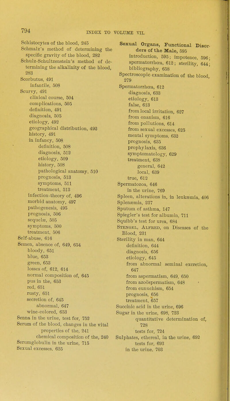 INDEX TO VOLUME VII. Schistocytes of the blood, 245 Schmalz's method of determining the specific gravity of the blood, 282 Schulz-Schultzenstein's method of de- termining the alkalinity of the blood, 283 Scorbutus, 491 infantile, 508 Scurvy, 491 clinical course, 504 complications, 505 definition, 491 diagnosis, 505 etiology, 492 geographical distribution, 492 history, 491 in infancy, 508 definition, 508 diagnosis, 512 etiology, 509 history, 508 pathological anatomy, 510 prognosis, 513 symptoms, 511 treatment, 513 infection-theory of, 496 morbid anatomy, 497 pathogenesis, 495 prognosis, 506 sequelse, 505 symptoms, 500 treatment, 506 Self-abuse, 616 Semen, absence of, 649, 654 bloody, 651 blue, 653 green, 653 losses of, 612, 614 normal composition of, 645 pus in the, 653 red, 651 rusty, 651 secretion of, 645 abnormal, 647 wine-colored, 653 Senna in the urine, test for, 752 Serum of the blood, changes in the vital properties of the, 241 chemical composition of the, 240 Serumglobulin in the urine, 715 Sexual excesses, 625 Sexual Organs, Functional Disor- ders of the Male, 595 introduction, 595; impotence, 596; spermatorrhoea, 612; sterility, 644; bibliography, 658 Spectroscopic examination of the blood 279 Spermatorrhoea, 612 diagnosis, 633 etiology, 613 false, 613 from local irritation, 627 from onanism, 616 from pollutions, 614 from sexual excesses, 625 mental symptoms, 632 prognosis, 635 prophylaxis, 636 symptomatology, 629 treatment, 638 general, 642 local, 639 true, 612 Spermatozoa, 646 in the urine, 769 Spleen, alterations in, in leukaemia, 406 Splenaemia, 237 Sputum of asthma, 147 Spiegler's test for albumin, 711 Squibb's test for urea, 684 Stengel, Alfked, on Diseases of the Blood, 231 Sterility in man, 644 definition, 644 diagnosis, 656 etiology, 645 from abnormal seminal excretion, 647 from aspermatism, 649, 650 from azoospermatism, 648 < from eunuchism, 654 prognosis, 656 treatment, 657 Succinic acid in the urine, 696 Sugar in the urine, 698, 723 quantitative determination of, 728 tests for, 724 Sulphates, ethereal, in the urine, 692 tests for, 693 in the urine, 703