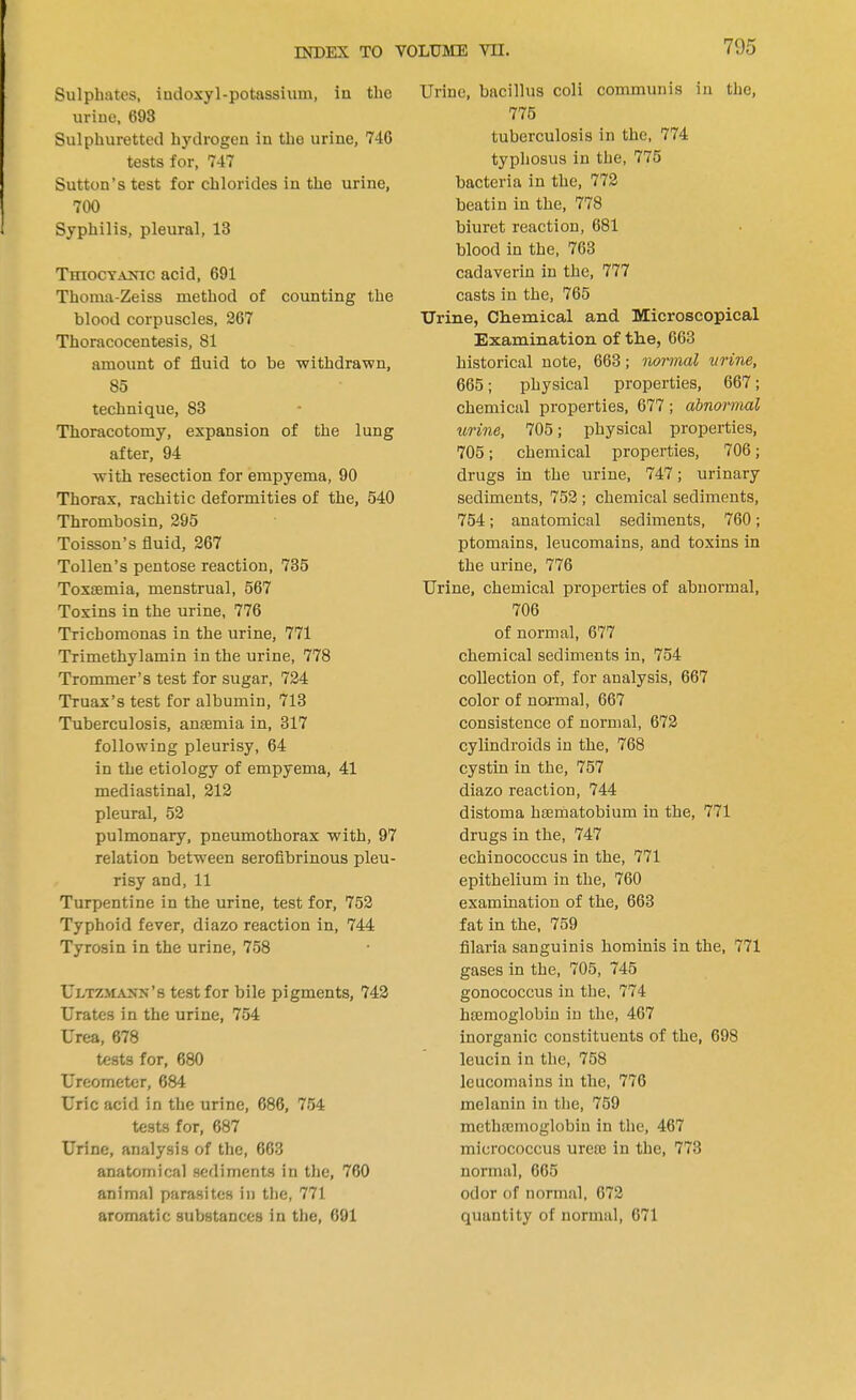 Sulphates, iudoxyl-potassium, in the urine, 693 Sulphuretted hydrogen in the urine, 746 tests for, 747 Sutton's test for chlorides in the urine, 700 Syphilis, pleural, 13 TmocYA^ac acid, 691 Thoma-Zeiss method of counting the blood corpuscles, 267 Thoracocentesis, 81 amount of fluid to be withdrawn, 85 technique, 83 Thoracotomy, expansion of the lung after, 94 with resection for empyema, 90 Thorax, rachitic deformities of the, 540 Thrombosin, 295 Toisson's fluid, 267 Tollen's pentose reaction, 735 Toxaemia, menstrual, 567 Toxins in the urine, 776 Trichomonas in the urine, 771 Trimethylamin in the urine, 778 Trommer's test for sugar, 724 Truax's test for albumin, 713 Tuberculosis, anaemia in, 317 following pleurisy, 64 in the etiology of empyema, 41 mediastinal, 212 pleural, 52 pulmonary, pneumothorax with, 97 relation between serofibrinous pleu- risy and, 11 Turpentine in the urine, test for, 752 Typhoid fever, diazo reaction in, 744 Tyrosin in the urine, 758 Ultzma>~n's test for bile pigments, 742 Urates in the urine, 754 Urea, 678 tests for, 680 Ureometer, 684 Uric acid in the urine, 686, 754 tests for, 687 Urine, analysis of the, 663 anatomical sediments in the, 760 animal parasites in the, 771 aromatic substances in the, 691 Urine, bacillus coli communis in the, 775 tuberculosis in the, 774 typhosus in the, 775 bacteria in the, 772 beatin in the, 778 biuret reaction, 681 blood in the, 763 cadaverin in the, 777 casts in the, 765 Urine, Chemical and Microscopical Examination of the, 663 historical note, 663; normal urine, 665; physical properties, 667; chemical properties, 677 ; abnormal urine, 705; physical properties, 705; chemical properties, 706; drugs in the urine, 747; urinary sediments, 752 ; chemical sediments, 754; anatomical sediments, 760; ptomains, leucomains, and toxins in the urine, 776 Urine, chemical properties of abnormal, 706 of normal, 677 chemical sediments in, 754 collection of, for analysis, 667 color of normal, 667 consistence of normal, 672 cylindroids in the, 768 cystin in the, 757 diazo reaction, 744 distoma haematobium in the, 771 drugs in the, 747 echinococcus in the, 771 epithelium in the, 760 examination of the, 663 fat in the, 759 filaria sanguinis hominis in the, 771 gases in the, 705, 745 gonococcus in the, 774 haemoglobin in the, 467 inorganic constituents of the, 698 leucin in the, 758 leucomains in the, 776 melanin in the, 759 mcthaemoglobin in the, 467 micrococcus ureae in the, 773 normal, 665 odor of normal, 672 quantity of normal, 671