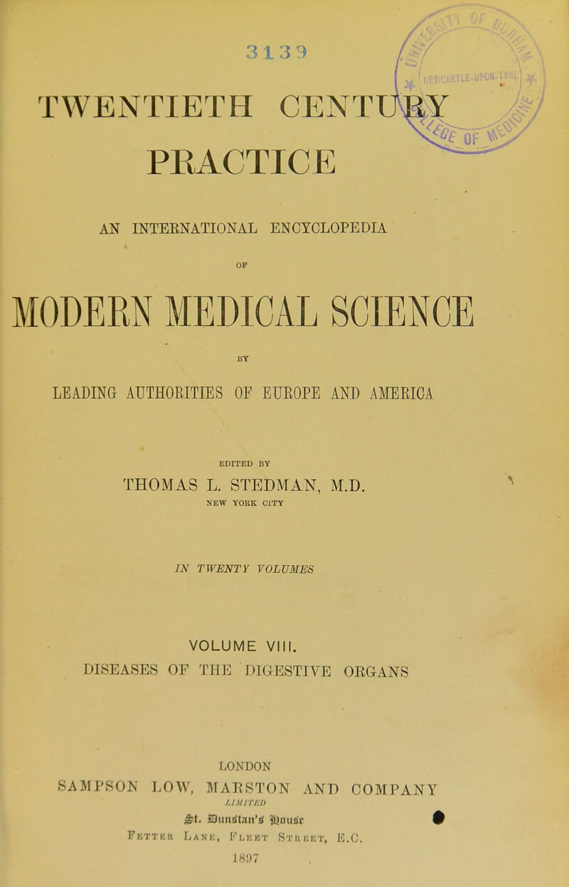 TWENTIETH CENT PEACTICE AN INTEENATIONAL ENCYCLOPEDIA OF MODERN MEDICAL SCIENCE BY LEADING AUTHORITIES OE EUEOPE AND AMERICA EDITED BY THOMAS L. STEDMAN, M.D. NEW YOHK CITY IN TWENTY VOLUMES VOLUME VIII. DISEASES OF THE DIGESTIVE ORGANS LONDON SAMPSON LOW, MARSTON AND COMPANY /./M/77:/) Fetter Lank, Flkkt Stuhet, E.G. 1897