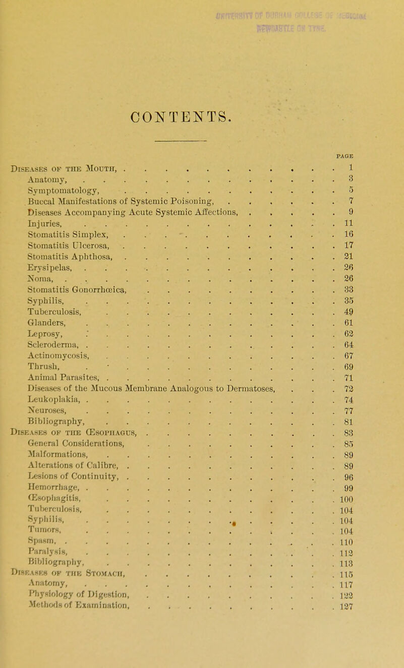 CONTENTS. PAGE Diseases of the Mouth, 1 Anatomy, 3 Symptomatology, o Buccal Manifestations of Systemic Poisoning, 7 Diseases Accompanying Acute Systemic Affections, 9 Injuries, 11 Stomatitis Simplex, . . . - 16 Stomatitis Ulcerosa 17 Stomatitis Apbthosa 21 Erysipelas, 26 Noma 26 Stomatitis Gonorrhceica, 'SB Syphilis, . 35 Tuberculosis, 49 Glanders, 61 Leprosy, 62 Scleroderma , . .64 Actinomycosis, 67 Thrush, . • 69 Animal Parasites, 71 Diseases of the Mucous Membrane Analogous to Dermatoses, . . .72 Leukoplakia 74 Neuroses, 77 Bibliography 81 DlSE.\.SES OF THE (Esopn.\GU8, 83 General Considerations, 85 Malformations, 89 Alterations of Calibre 89 lesions of Continuity, 96 Hemorrhage, 99 fEsopiiiigitis, 100 Tuberculosis, 104 Syphilis ^ 104 Tumors, , . , .104 Spa.sm 110 Paralysis 112 Bibliography 113 DiSF.ASKS OF THE STO.VIACH 11,5 Anatomy, 117 Pliysiology of Digestion 122 Methods of Examination, 127