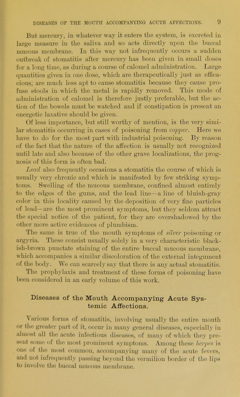 But mercury, in whatever way it enters the system, is excreted in large measure in the saliva and so acts directly upon the buccal mucous membrane. In this way not infrequently occurs a sudden outbreak of stomatitis after mercury has been given in small doses for a long time, as during a course of calomel administration. liarge quantities given in one dose, Avhich are therapeutically just as effica- cious; are much less apt to cause stomatitis because they cause pro- fuse stools in which the metal is rapidly removed. This mode of administration of calomel is therefore justly preferable, but the ac- tion of the bowels must be watched and if constipation is present an energetic laxative should be given. Of less importance, but still worthy of mention, is the very simi- lar stomatitis occurring in cases of poisoning from copper. Here we have to do for the most part with industrial poisoning. By reason of the fact that the nature of the affection is usually not recognized until late and also because of the other grave localizations, the prog- nosis of this form is often bad. Lead also frequently occasions a stomatitis the course of which is usually very chi-onic and which is manifested by few striking symp- toms. Swelling of the mucous membrane, confined almost entirely to the edges of the gums, and the lead line—a line of bluish-gray color in this locality caused by the deposition of ver}' fine particles of lead—are the most j)rominent symptoms, but they seldom attract the sjjecial notice of the patient, for they are overshadowed by the other more active eAT.dences of plumbism. The same is true of the mouth symi^toms of silver i^oisoniug or argyria. These consist usually solely in a very characteristic black- ish-bro\vn punctate staining of the entire buccal mucous membrane, which accompanies a similar discoloration of the external integument of tlie body. We can scarcely say that there is any actual stomatitis. The i)roijhylaxis and treatment of these forms of j)oisoning have been considered in an early volume of this work. Diseases of the Mouth Accompanying Acute Sys- temic Affections. Various forms of stomatitis, involving usually the entire mouth or tlie greater part of it, occur in many general diseases, especially in almost all the acute infectious diseases, of many of which tJiey pre- sent n<mu\ of the most prominent symptoms. Among these herpes is one of the most common, acrcoinjjanying many of the acute fevers, and not iufrequeiitly passing beyond the vermilion border of the lips to involve the buccal mucous membrane.