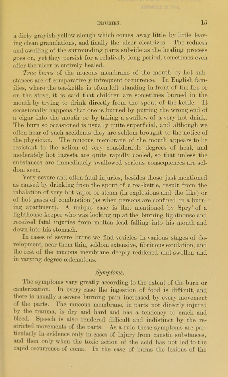 a dirty grayish-yellow slough which comes away little by little leav- ing clean granulations, and finally the ulcer cicatrizes. The redness and swelling of the surrounding parts subside as the healing process goes on, yet they persist for a relatively long period, sometimes even after the iilcer is entirely healed. True hums of the mucous membrane of the mouth by hot sub- stances are of comparatively infrequent occurrence. In English fam- ilies, where the tea-kettle is often left standing in front of the fire or on the stove, it is said that children are sometimes burned in the mouth by trying to di'ink directly from the spout of the kettle. It occasionally happens that one is burned by putting the wrong end of a cigar into the mouth or by taking a swallow of a very hot diink. The burn so occasioned is usually quite superficial, and although we often hear of such accidents they are seldom brought to the notice of the physician. The mucous membrane of the mouth ai)X)ears to be resistant to the action of very considerable degrees of heat, and moderately hot ingesta are quite rapidly cooled, so that unless the substances are immediately swallowed serious consequences are sel- dom seen. Very severe and often fatal injuries, besides those just mentioned as caused by drinking from the spout of a tea-kettle, result from the inhalation of very hot vapor or steam (in explosions and the like) or of hot gases of combustion (as when persons are confined in a burn- • ing apartment). A unique case is that mentioned by Spry of a lighthouse-keeper who was looking up at the burning lighthouse and received fatal injuries from molten lead falling into his mouth and down into his stomach. In cases of severe burns we find vesicles in various stages of de- velopment, near them thin, seldom extensive, fibrinous exudation, and the rest of the mucous membrane deeply reddened and swollen and in varying degi'ee oedematous. Symptoms. The symptoms vary greatly according to the extent of the burn or cauterization. In every case the ingestion of food is difiicult, and there is usually a severe burning pain increased by every movement of the ijarts. The mucous membrane, in parts not directly injured by the trauma, is dry and hard and has a tendency to crack and bleed. Speech is also rendered difficult and indistinct by the re- stricted movemenis of the i)ai-ts. As a nile these symptoms are par- ticularly in evidence only in cases of injury from caustic substances, and then only when the toxic action of the acid has not led to the rapid occurrence of coma. In the case of burns the lesions of the