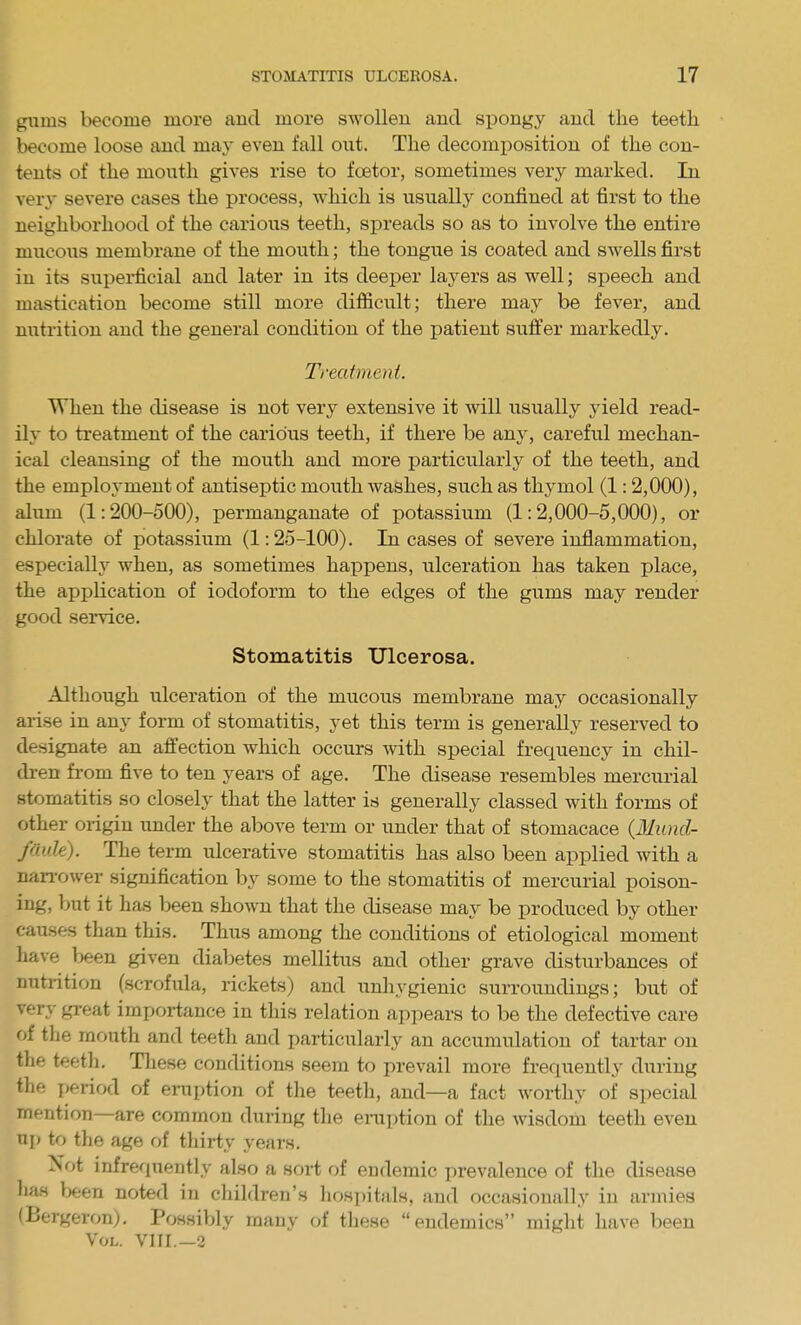 gums become more and more swollen and spongy and the teeth become loose and may even fall out. The decomposition of the con- tents of the mouth gives rise to foetor, sometimes very marked. In very severe cases the process, vi^hich is usually confined at first to the neighborhood of the carious teeth, spreads so as to involve the entire mucous membrane of the mouth; the tongue is coated and swells first in its supei-ficial and later in its deeper layers as well; speech and mastication become still more difficult; there may be fever, and miti-ition and the general condition of the patient suffer markedly. Treatment. When the disease is not very extensive it will usually yield read- ily to treatment of the carious teeth, if there be an}^ careful mechan- ical cleansing of the moiith and more particularl}^ of the teeth, and the employment of antiseptic mouth washes, such as thymol (1:2,000), alum (1:200-500), permanganate of potassium (1:2,000-5,000), or chlorate of potassium (1:25-100). In cases of severe inflammation, especially when, as sometimes happens, ulceration has taken place, the application of iodoform to the edges of the gums may render good service. Stomatitis Ulcerosa. Although ulceration of the mucous membrane may occasionally arise in any form of stomatitis, yet this term is generally reserved to designate an affection which occurs with special frequency in chil- dren from five to ten years of age. The disease resembles mercurial stomatitis so closely that the latter is generally classed with forms of other origin under the above term or under that of stomacace (31iind- fdule). The term ulcerative stomatitis has also been applied with a nan-ower signification by some to the stomatitis of mercurial poison- ing, but it has been shown that the disease may be produced by other causes than this. Thus among the conditions of etiological moment have been given diabetes mellitus and other grave disturbances of nutrition (scrofula, rickets) and unhygienic surroundings; but of very great importance in this relation ai^pears to be the defective care of the mouth and teeth and particularly an accumulation of tartar on the teeth. These conditions seem to prevail more frequently during the period of eruption of the teeth, and—a fact worthy of special mention—are common during the eniption of the wisdom teeth even np to the age of thirty years. Not infrequently also a sort of eudemic prevalence of the disease has been noted in children's hospitals, and occasionally in armies (Bergeron). Possibly many of tliese endemics might have been Vol. VIII.—2