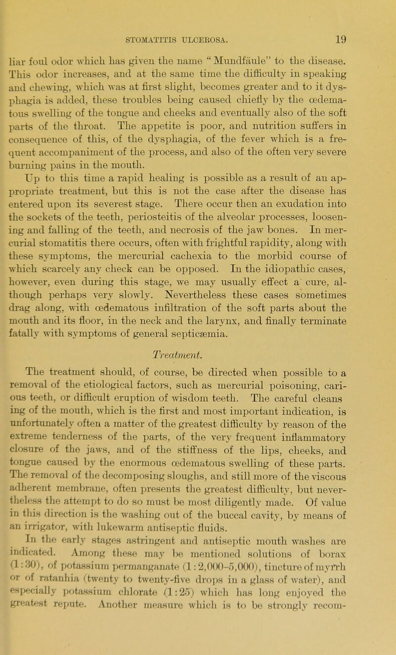 liar foiil odor which, has given the name  Miindfaixle to the disease. This odor increases, and at the same time the difficulty in speaking and chewing, which was at first slight, becomes greater and to it dys- phagia is added, these troubles being caused chiefij^ by the oedema- tons swelling of the tongue and cheeks and eveutixally also of the soft parts of the throat. The api)etite is poor, and nutrition suffers in consequence of this, of the dysphagia, of the fever which is a fre- quent accompaniment of the process, and also of the often very severe biu'ning jiaius in the mouth. Up to this time a rapid healing is possible as a result of an ap- propriate treatment, but this is not the case after the disease has entered upon its severest stage. There occur then an exudation into the sockets of the teeth, periosteitis of the alveolar processes, loosen- ing and falling of the teeth, and necrosis of the jaw bones. In mer- ciuial stomatitis there occurs, often with frightful rapidity, along with these s^'mjitoms, the mercurial cachexia to the morbid course of which scarcely any check can be opposed. In the idiopathic cases, however, even during this stage, we may usually effect a cure, al- though perhaps very slowly. Nevertheless these cases sometimes drag along, -n-ith cedematous infilti-ation of the soft parts about the mouth and its floor, in the neck and the larynx, and finally terminate fatally with symptoms of general septicaemia. Treatment. The ti-eatment should, of course, be directed when possible to a removal of the etiological factors, such as mercurial poisoning, cari- ous teeth, or difficult eruption of wisdom teeth. The careful cleans ing of the mouth, which is the first and most important indication, is unfortunately often a matter of the greatest difficulty by reason of the extreme tenderness of the parts, of the very frequent inflammatory closure of the jaws, and of the stiffness of the lips, cheeks, and tongue caused by the enormous cedematous swelling of these parts. The removal of the decomposing sloughs, and still more of the viscous adherent membrane, often presents the greatest difficulty, but never- theless the attempt to do so must be most diligently made. Of value in this direction is the washing out of the buccal cavity, by means of an irrigator, with lukewarm antiseptic fluids. In the early stages astringent and antiseptic mouth washes are indicated. Among these may be mentioned solutions of borax (1:30), of potassium T)ermanganate (1:2,000-5,000), tincture of myii-h or of ratanhia ^twenty to twenty-five drojjs in a glass of water), and especially potassium chlorate (1:25) which has loug enjoyed the greatest repute. Another measure which is to be strongly recom-