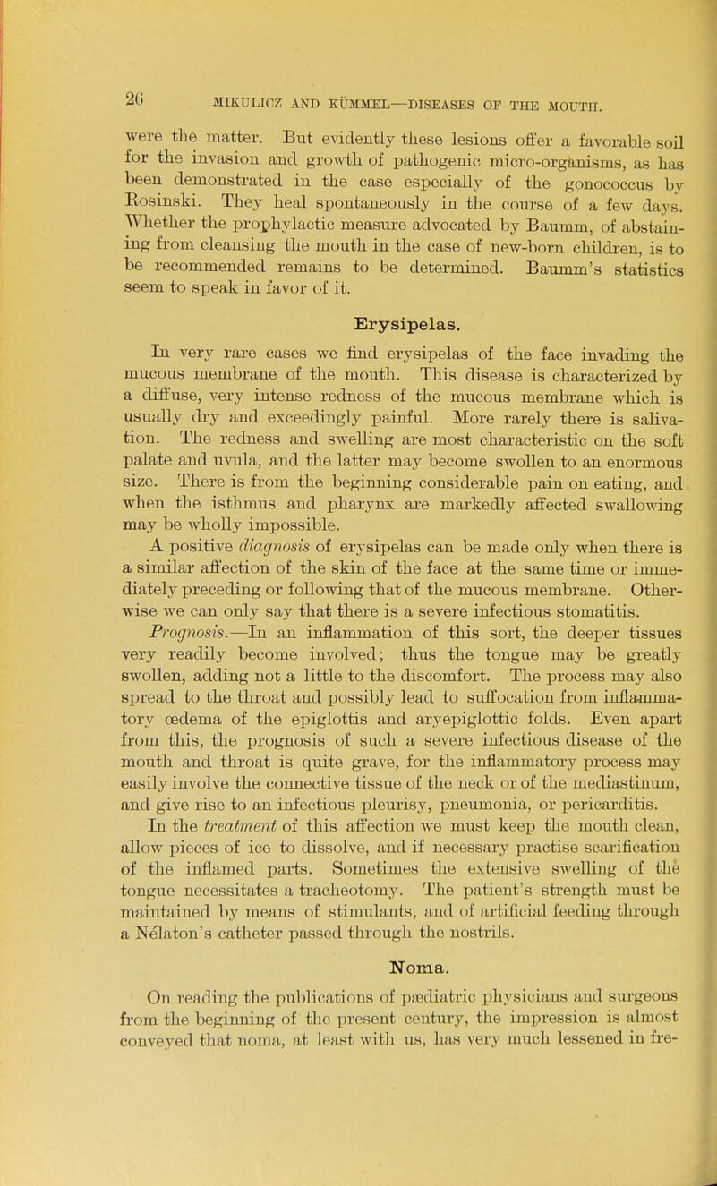 were the matter. But evidently these lesions offer a favorable soil for the invasion and growth of pathogenic micro-organisms, as has been demonstrated in the case especially of the gonococcus by Kosinski. They heal spontaneously in the course of a few days. Whether the prophylactic measure advocated by Baumm, of abstain- ing fi-om cleansing the mouth in the case of new-born childi-en, is to be recommended remains to be determined. Baumm's statistics seem to speak in favor of it. Erysipelas. In very rare cases we find erysipelas of the face invading the mucous membrane of the mouth. This disease is characterized by a diffuse, very intense redness of the mucous membrane which is usually dry and exceedingly painful. More rarely there is saliva- tion. The redness and swelling are most characteristic on the soft palate and uvula, and the latter may become swollen to an enormous size. There is from the beginning considerable pain on eating, and when the isthmus and pharynx are markedly affected swallowing may be wholly impossible. A positive diagnosis of erysipelas can be made only when there is a similar affection of the skin of the face at the same time or imme- diately preceding or following that of the mucous membrane. Other- wise we can only say that there is a severe infectious stomatitis. Prognosis.—In an inflammation of this sort, the deejaer tissues very readily become involved; thus the tongue may be greatly swollen, adding not a little to the discomfort. The j^rocess may also spread to the throat and possibly lead to suffocation from inflamma- tory oedema of the epiglottis and aryepiglottic folds. Even ajy&rt from this, the prognosis of such a severe infectious disease of the mouth and throat is quite grave, for the inflammatory iirocess may easily involve the connective tissue of the neck or of the mediastinum, and give rise to an infectious pleurisy, pneumonia, or pericarditis. In the treatment of this affection we must keeiD the mouth clean, allow pieces of ice to dissolve, and if necessaiy practise scarification of the inflamed parts. Sometimes the extensive swelling of the tongue necessitates a tracheotomy. The patient's strength must be maintained by means of stimulants, and of artificial feeding through a Nelaton's catheter passed through the nostrils. Noma. On reading the pulilications of pajdiatric physicians and surgeons from the beginning of the present century, the impression is almost conveyed that noma, at least with us, has very much lessened in fre-