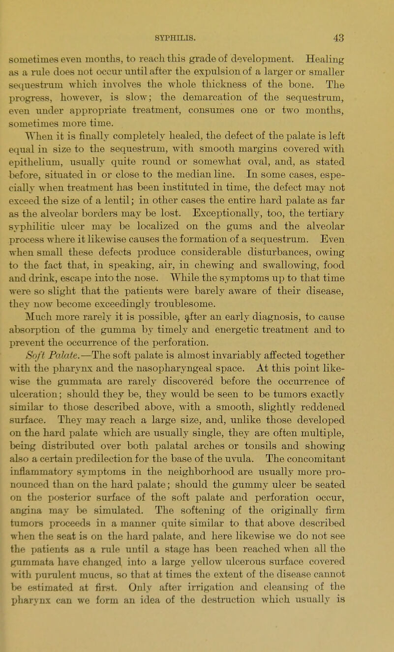 sometimes even months, to reach this grade of development. Healing as a iiile does not occur until after the expulsion of a larger or smaller sequestium which involves the whole thickness of the bone. The progress, however, is slow; the demarcation of the sequestrum, even under appropriate treatment, consumes one or two months, sometimes more time. V\lien it is finally completely healed, the defect of the palate is left equal in size to the sequestrum, with smooth margins covered with epithelium, usually quite round or somewhat oval, and, as stated before, situated in or close to the median line. In some cases, espe- cially when treatment has been instituted in time, the defect may not exceed the size of a lentil; in other cases the entire hard palate as far as the alveolar borders may be lost. Exceptionally, too, the tertiary syphilitic ulcer may be localized on the gums and the alveolar process where it likewise causes the formation of a sequestrum. Even when small these defects produce considerable disturbances, owing to the fact that, in speaking, air, in chewing and swallowing, food and diink, escape into the nose. While the symptoms up to that time were so slight that the patients were barely aware of their disease, they now become exceedingly troublesome. Much more rarely it is possible, §,fter an early diagnosis, to cause absorption of the gumma by timely and energetic treatment and to prevent the occurrence of the perforation. Soft Palate.—The soft palate is almost invariably affected together •with the pharynx and the nasopharyngeal space. At this point like- ^sise the gummata are rarely discovered before the occurrence of ulceration; should they be, they would be seen to be tumors exactly similar to those described above, with a smooth, slightly reddened surface. They may reach a large size, and, unlike those developed on the hard palate which are usually single, they are often multiple, being distributed over both palatal arches or tonsils and showing also a certain predilection for the base of the uvula. The concomitant inflammatory symptoms in the neighborhood are usually more pro- nounced than on the hard palate; should the gummy ulcer be seated on the posterior surface of the soft palate and perforation occur, angina may be simulated. The softening of the originally firm tumors proceeds in a manner quite similar to that above described when the seat is on the hard palate, and here likewise we do not see the patients as a rule until a stage has been reached when all the gummata have changed into a large yellow ulcerous surface covered with jmrulent mucus, so that at times the extent of the disease cannot be estimated at first. Only after irrigation and cleansing of the I>harynx can we form an idea of the destruction which usuall.A' is