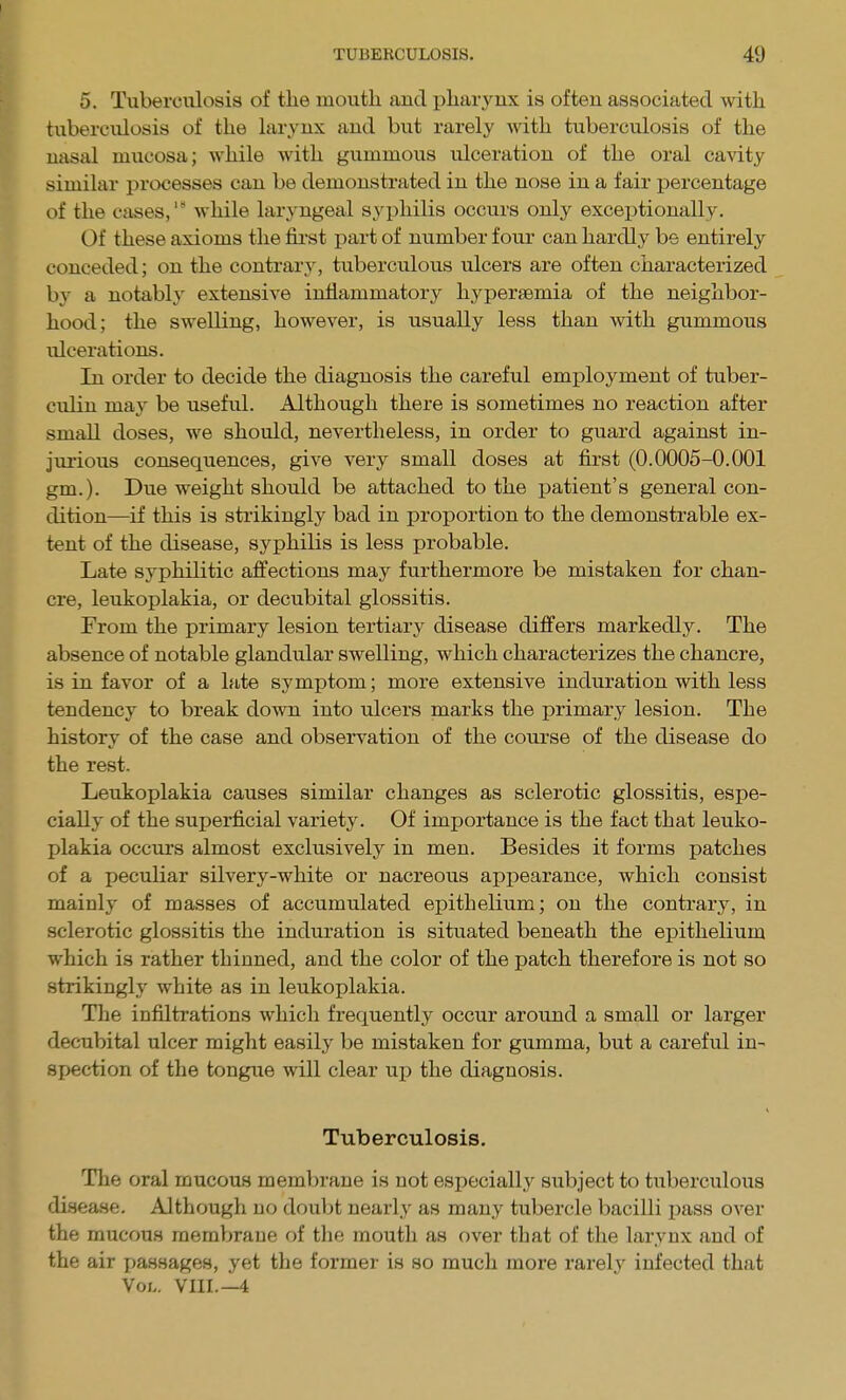 5. Tuberculosis of the mouth and pharynx is often associated with tuberculosis of the larynx and but rarely with tuberculosis of the nasal mucosa; while with gummous ulceration of the oral cavity similar processes can be demonstrated in the nose in a fair percentage of the cases, while laryngeal syphilis occurs only exceptionally. Of these axioms the fii'st part of number four can hardly be entirely conceded; on the contrary, tuberculous ulcers are often characterized by a notably extensive inflammatory hypersemia of the neighbor- hood; the swelling, however, is usually less than with gummous ulcerations. In order to decide the diagnosis the careful employment of tuber- culin may be useful. Although there is sometimes no reaction after small doses, we should, nevertheless, in order to guard against in- jurious consequences, give very small doses at first (0.0005-0.001 gm.). Due weight should be attached to the patient's general con- dition—if this is strikingly bad in proportion to the demonstrable ex- tent of the disease, syphilis is less probable. Late syphilitic affections may furthermore be mistaken for chan- cre, leukoplakia, or decubital glossitis. From the primary lesion tertiary disease differs markedly. The absence of notable glandular swelling, which characterizes the chancre, is in favor of a late symptom; more extensive induration with less tendency to break down into ulcers marks the primary lesion. The history of the case and observation of the course of the disease do the rest. Leukoplakia causes similar changes as sclerotic glossitis, espe- cially of the superficial variety. Of importance is the fact that leuko- plakia occurs almost exclusively in men. Besides it forms patches of a peculiar silvery-white or nacreous appearance, which consist mainly of masses of accumulated epithelium; on the contrary, in sclerotic glossitis the induration is situated beneath the epithelium which is rather thinned, and the color of the patch therefore is not so strikingly white as in leukoplakia. The infiltrations which frequently occur around a small or larger decubital ulcer might easily be mistaken for gumma, but a careful in- spection of the tongue will clear up the diagnosis. Tuberculosis. The oral mucous membrane is not especially subject to tuberculous disease. Although no doubt nearly as many tubercle bacilli pass over the mucous raemVjraue of tlie mouth as over that of the larynx and of the air i>assages, yet the former is so much more rarely infected that Vol. VIII.—4