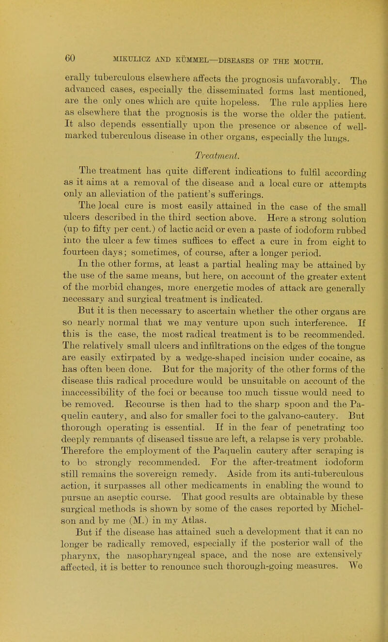 erally tuberculous elsewhere affects the prognosis uufavorabl^'. The advanced cases, especially the disseminated forms last mentioned, are the only ones which are quite hopeless. The rule applies here as elsewhere that the prognosis is the worse the older the patient. It also depends essentially upon the presence or absence of well- marked tuberculous disease in other organs, esijecially the lungs. Treatment. The treatment has quite different indications to fulfil according as it aims at a removal of the disease and a local cure or attempts only an alleviation of the patient's sufferings. The local cure is most easily attained in the case of the small ulcers described in the third section above. Here a strong solution (up to fifty per cent.) of lactic acid or even a paste of iodoform rubbed into the ulcer a few times suffices to effect a cure in from eight to fourteen days; sometimes, of course, after a longer period. In the other forms, at least a partial healing may be attained by the use of the same means, but here, on account of the greater extent of the morbid changes, more energetic modes of attack are generally necessary and surgical treatment is indicated. But it is then necessary to ascertain whether the other organs are so nearly normal that we may venture upon such interference. If this is the case, the most radical treatment is to be recommended. The relatively small ulcers and infiltrations on the edges of the tongue are easily extirpated by a wedge-shaped incision under cocaine, as has often been done. But for the majority of the other forms of the disease this radical procedure would be unsuitable on account of the inaccessibility of the foci or because too much tissue would need to be removed. Recourse is then had to the sharp spoon and the Pa- quelin cautery, and also for smaller foci to the galvano-cauterj'. But thorough operating is essential. If in the fear of peneti-ating too deeply remnants of diseased tissue are left, a relapse is very probable. Therefore the employment of the Paquelin cautery after scraping is to bo strongly recommended. For the after-treatment iodoform still remains the sovereign remedy. Aside from its anti-tuberculous action, it surpasses all other medicaments in enabling the wound to pursue an aseptic course. That good results are obtainable by these surgical methods is shown by some of the cases reported by Michel- son and by me (M.) in my Atlas. But if the disease has attained such a development that it can no longer be radically removed, especiall}^ if the jjosterior Avail of the pharynx, the nasopharyngeal space, and the nose are extensively affected, it is better to renounce such thorough-going measures. AVe