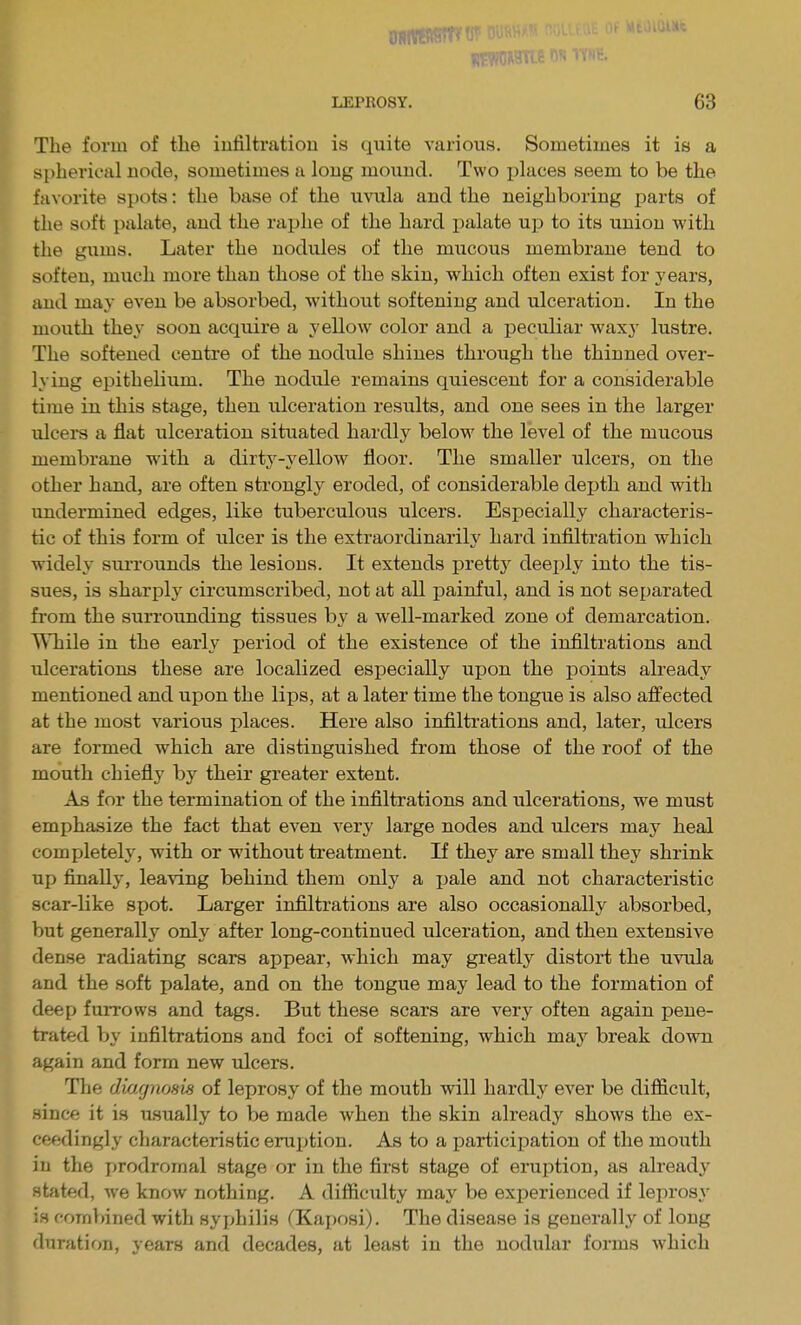 The form of the infiltration is quite various. Sometimes it is a spherical node, sometimes a long mound. Two places seem to be the favorite spots: the base of the uvula and the neighboring parts of the soft palate, and the raphe of the hard i^alate up to its union with the gums. Later the nodules of the mucous membrane tend to soften, much more than those of the skin, which often exist for years, and may even be absorbed, without softening and ulceration. In the mouth they soon acquire a yellow color and a peculiar waxy lustre. The softened centre of the nodule shines through the thinned over- lying epithelium. The nodule remains quiescent for a considerable time in this stage, then ulceration results, and one sees in the larger ulcers a flat ulceration situated hardly below the level of the mucous membrane with a dirtj^-yellow floor. The smaller ulcers, on the other hand, are often strongly eroded, of considerable depth and with undermined edges, like tuberculous ulcers. Especially characteris- tic of this form of ulcer is the extraordinarily hard infiltration which widely siu-rounds the lesions. It extends prettj^ deei)ly into the tis- sues, is sharply circumscribed, not at all painful, and is not separated fi'om the surroimding tissues by a Avell-marked zone of demarcation. While in the early period of the existence of the infiltrations and ulcerations these are localized especially upon the points already mentioned and upon the lips, at a later time the tongue is also affected at the most various places. Here also infiltrations and, later, ulcers are formed which are distinguished from those of the roof of the mouth chiefly by their greater extent. As for the termination of the infiltrations and ulcerations, we must emphasize the fact that even very large nodes and ulcers may heal completely, with or without treatment. If they are small they shrink up finally, leaving behind them only a pale and not characteristic scar-like spot. Larger infiltrations are also occasionally absorbed, but generally only after long-continued ulceration, and then extensive dense radiating scars appear, which may greatly distort the uvula and the soft palate, and on the tongue may lead to the formation of deep furrows and tags. But these scars are very often again pene- trated by infiltrations and foci of softening, which mvij break down again and form new ulcers. The diagnosis of leprosy of the mouth will hardly ever be difficult, since it is usually to be made when the skin already shows the ex- ceedingly characteristic eruption. As to a participation of the moxith in the prodromal stage or in the first stage of eruption, as already stated, we know nothing. A difficulty may be experienced if leprosy is fomT)ined with syphilis (Kaposi). The disease is generally of long duration, years and decades, at least in the nodular forms which