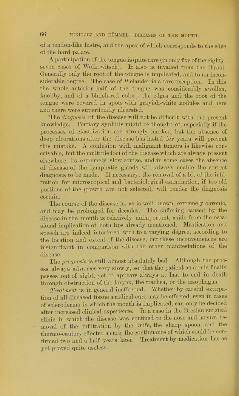 of a teudon-like lustre, and the apes of wliicli corresponds to the edge of the hard palate. A participation of the tongue is quite rare (in oulj^ five of the eighty- seven cases of Wolkowitsch). It also is invaded from the throat. Generally only the root of the tongue is implicated, and to an incon- siderable degree. The case of AVelauder is a rare exception. In this the whole anterior half of the tongue was considerably swollen, knobby, and of a bluish-red color; the edges and the root of the tongue were covered in spots with grayish-white nodules and here and there were superficially ulcerated. The diagnosis of the disease will not be difiicult with our present knowledge. Tertiary syphilis might be thought of, especially if the processes of cicatrization are strongly marked, but the absence of deep ulcerations after the disease has lasted for years will prevent this mistake. A confusion with malignant tumors is likewise con- ceivable, but the multiple foci of the disease which are always present elsewhere, its extremely slow course, and in some cases the absence of disease of the lymphatic glands will always enable the correct diagnosis to be made. If necessary, the removal of a bit of the infil- tration for microscopical and bacteriological examination, if too old portions of the growth are not selected, will render the diagnosis certain. The course of the disease is, as is well known, extremely chronic, and may be prolonged for decades. The sufi'ering caused by the disease in the mouth is relatively unimportant, aside from the occa- sional implication of both lips already mentioned. Mastication and speech are indeed interfered with to a varying degree, according to the location and extent of the disease, but these inconveniences are insignificant in comparison -with the other manifestations of the disease. The prognosis is still almost absolutely bad. Although the proc- ess always advances very slowly, so that the patient as a rule finally passes out of sight, yet it appears always at last to end in death through obstruction of the larynx, the trachea, or the ossophagus. Treatment is in general ineffectual, ^^^lether by carefiil extirpa- tion of all diseased tissue a radical cure may be effected, even in cases of scleroderma in which the mouth is implicated, can only be decided after increased clinical experience. In a case in the Breslau surgical clinic in which the disease was confined to the nose and larynx, re- moval of the infiltration by the knife, the sharp spoon, and the thermo-cautery effected a cure, the continuance of which could be con- firmed two and a half years later. Treatment by medication has as yet proved quite useless.