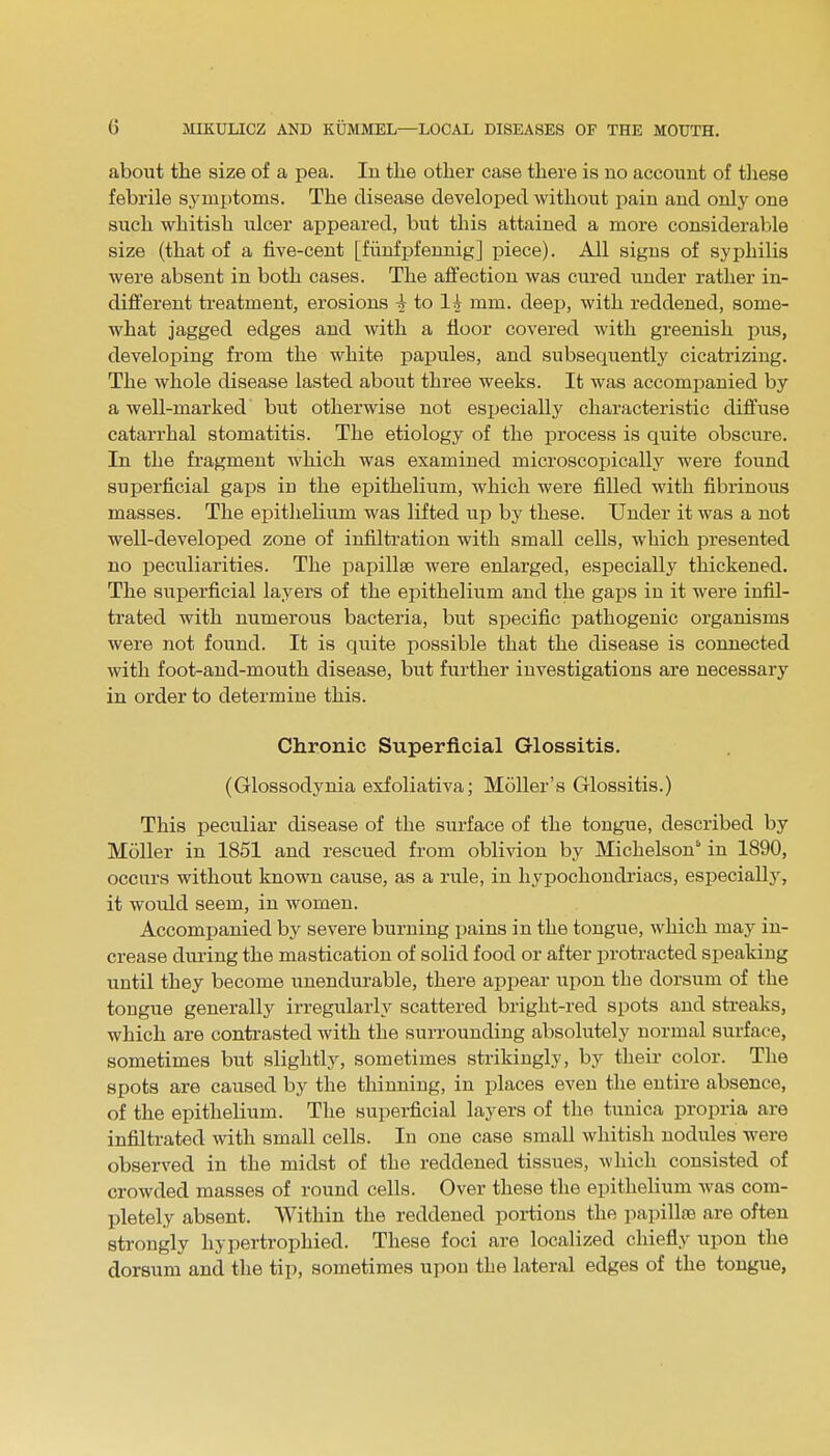 about the size of a pea. In the other case there is no account of these febrile symptoms. The disease developed without pain and only one such whitish ulcer appeared, but this attained a more considerable size (that of a five-cent [fiinfpfennig] piece). All signs of syphilis were absent in both cases. The affection was cured under rather in- different treatment, erosions \ to Ih mm. deep, with reddened, some- what jagged edges and with a floor covered with greenish pus, developing from the white papules, and subsequently cicatrizing. The whole disease lasted about three weeks. It was accompanied by a well-marked but otherwise not especially characteristic diffuse catarrhal stomatitis. The etiology of the process is quite obscure. In the fragment which was examined microscojjically were found superficial gaps in the epithelium, which were filled with fibrinous masses. The epithelium was lifted up by these. Under it was a not well-developed zone of infiltration with small cells, which presented no peculiarities. The papillae were enlarged, especially thickened. The superficial layers of the epithelium and the gaps in it were infil- trated with numerous bacteria, but specific pathogenic organisms were not found. It is quite possible that the disease is connected with foot-and-mouth disease, but further investigations are necessary in order to determine this. Chronic Superficial Glossitis. (Glossodynia exfoliativa; Moller's Glossitis.) This peculiar disease of the surface of the tongue, described by Moller in 1851 and rescued from oblivion by Michelson* in 1890, occurs without known cause, as a rule, in hypochondriacs, especially, it would seem, in women. Accompanied by severe burning pains in the tongue, which may in- crease during the mastication of solid food or after protracted speaking until they become unendurable, there appear upon the dorsum of the tongue generally irregularly scattered bright-red spots and streaks, which are contrasted with the surrounding absolutely normal surface, sometimes but slightly, sometimes strikingly, by their color. The spots are caused by the thinning, in places even the entire absence, of the epithelium. The superficial layers of the tunica propria are infiltrated with small cells. In one case small whitish nodules were observed in the midst of the reddened tissues, which consisted of crowded masses of round cells. Over these the epithelium was com- pletely absent. Within the reddened portions the papillae are often strongly hypertrophied. These foci are localized chiefly upon the dorsum and the tip, sometimes upon the lateral edges of the tongue,