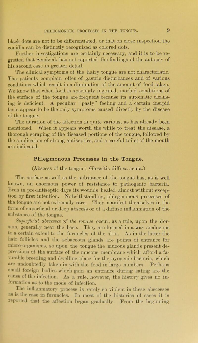 black dots are not to be differentiated, or that on close inspection the conidia can be distinctly recognized as colored dots. Further investigations are certainly necessary, and it is to be re- gretted that Sendziak has not reported the findings of the autopsy of his second case in greater detail. The clinical symptoms of the hairy tongue are not characteristic. The patients complain often of gastric disturbances and of various conditions which result in a diminution of the amount of food taken. We know that when food is sparingly ingested, morbid conditions of the surface of the tongue are frequent because its automatic cleans- ing is deficient. A peculiar pasty feeling and a certain insipid taste appear to be the only symptoms caused directly by the disease of the tongue. The duration of the affection is quite various, as has already been mentioned. When it appears worth the while to treat the disease, a thorough scraping of the diseased portions of the tongue, followed by the application of strong antiseptics, and a careful toilet of the mouth are indicated. Phlegmonous Processes in the Tongue. (Abscess of the tongue; Glossitis diffusa acuta.) The surface as well as the substance of the tongue has, as is well known, an enormous power of resistance to pathogenic bacteria. Even in pre-antiseptic days its wounds healed almost without excep- tion by first intention. Notwithstanding, phlegmonous processes of the tongue are not extremely rare. They manifest themselves in the form of superficial or deep abscess or of a diffuse inflammation of the substance of the tongue. Superficial abscesses of the tongue occur, as a rule, upon the dor- sum, generally near the base. They are formed in a way analogous to a certain extent to the furuncles of the skin. As in the latter the hair follicles and the sebaceous glands are points of entrance for micro-organisms, so upon the tongue the mucous glands present de- pressions of the surface of the mucous membrane which afford a fa- vorable breeding and dwelling place for the pyogenic bacteria, which are undoubtedly taken in with the food in large numbers. Perhaps small foreign bodies which gain an entrance during eating are the cause of the infection. As a rule, however, the history gives no in- formation as to the mode of infection. The inflammatory process is rarely so violent in these abscesses as is the case in furuncles. In most of the histories of cases it is reported that the affection began gradually. From the beginning