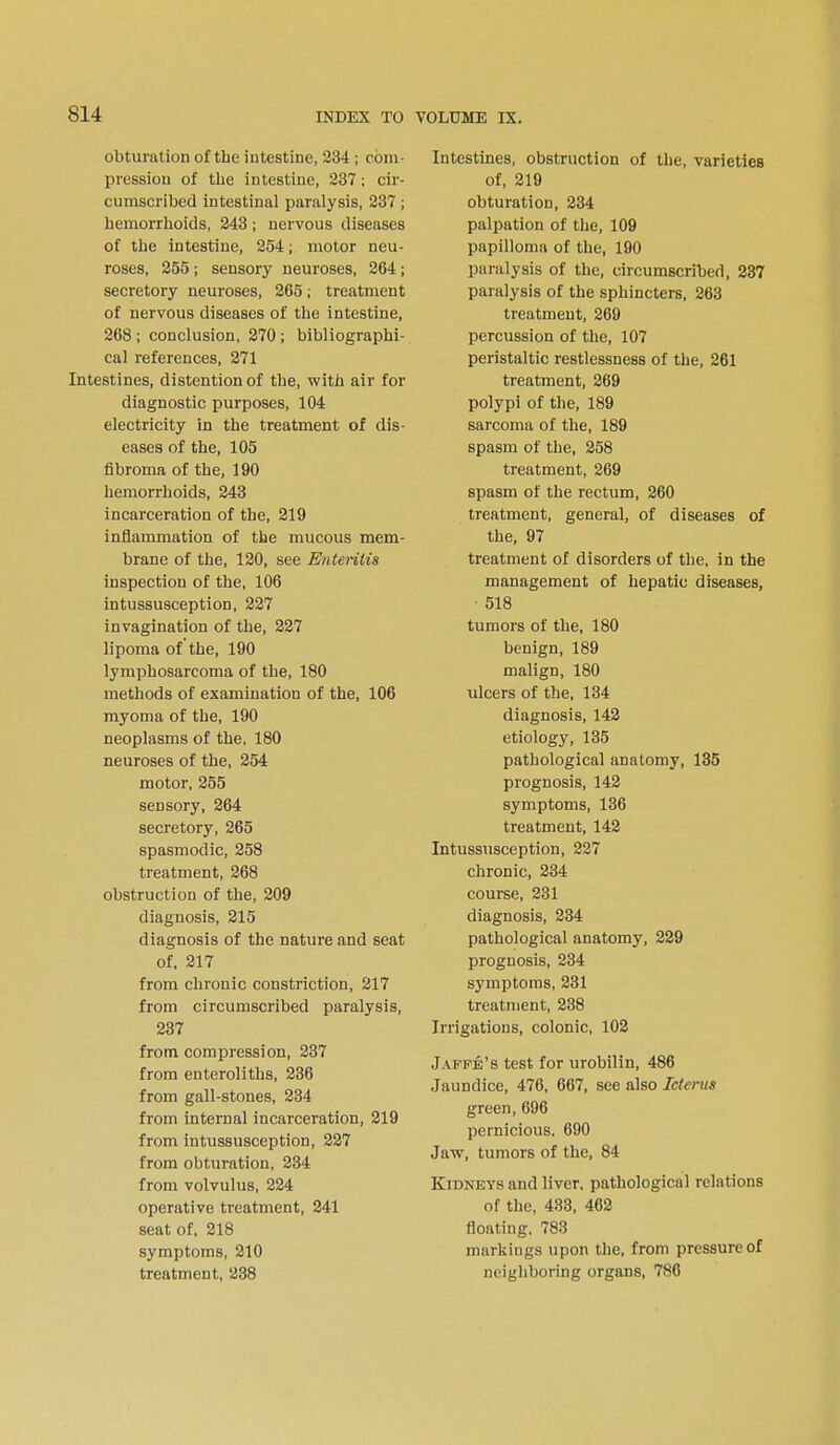 obturation of the intestine, 234 ; com- pression of the intestine, 237; cir- cumscribed intestinal paralysis, 237; hemorrhoids, 243 ; nervous diseases of the intestine, 254; motor neu- roses, 255 ; sensory neuroses, 264; secretory neuroses, 265; treatment of nervous diseases of the intestine, 268; conclusion, 270; bibliographi- cal references, 271 Intestines, distention of the, with air for diagnostic purposes, 104 electricity in the treatment of dis- eases of the, 105 fibroma of the, 190 hemorrhoids, 243 incarceration of the, 219 inflammation of the mucous mem- brane of the, 120, see Enteritis inspection of the, 106 intussusception, 227 invagination of the, 227 lipoma of the, 190 lymphosarcoma of the, 180 methods of examination of the, 106 myoma of the, 190 neoplasms of the, 180 neuroses of the, 254 motor, 255 sensory, 264 secretory, 265 spasmodic, 258 treatment, 268 obstruction of the, 209 diagnosis, 215 diagnosis of the nature and seat of, 217 from chronic constriction, 217 from circumscribed paralysis, 237 from compression, 237 from enteroliths, 236 from gall-stones, 234 from internal incarceration, 219 from intussusception, 227 from obturation, 234 from volvulus, 224 operative treatment, 241 seat of. 218 symptoms, 210 treatment, 238 Intestines, obstruction of the, varieties of, 219 obturation, 234 palpation of the, 109 papilloma of the, 190 paralysis of the, circumscribed, 237 paralysis of the sphincters, 263 treatment, 269 percussion of the, 107 peristaltic restlessness of the, 261 treatment, 269 polypi of the, 189 sarcoma of the, 189 spasm of the, 258 treatment, 269 spasm of the rectum, 260 treatment, general, of diseases of the, 97 treatment of disorders of the, in the management of hepatic diseases, 518 tumors of the, 180 benign, 189 malign, 180 ulcers of the, 134 diagnosis, 142 etiology, 135 pathological anatomy, 135 prognosis, 142 symptoms, 136 treatment, 142 Intussusception, 227 chronic, 234 course, 231 diagnosis, 234 pathological anatomy, 229 prognosis, 234 symptoms, 231 treatment, 238 Irrigations, colonic, 102 Jafpb's test for urobilin, 486 Jaundice, 476, 667, see also Icterus green,696 pernicious. 690 Jaw, tumors of the, 84 Kidneys and liver, pathological relations of the, 433, 462 floating. 783 markings upon the, from pressure of neighboring organs, 786