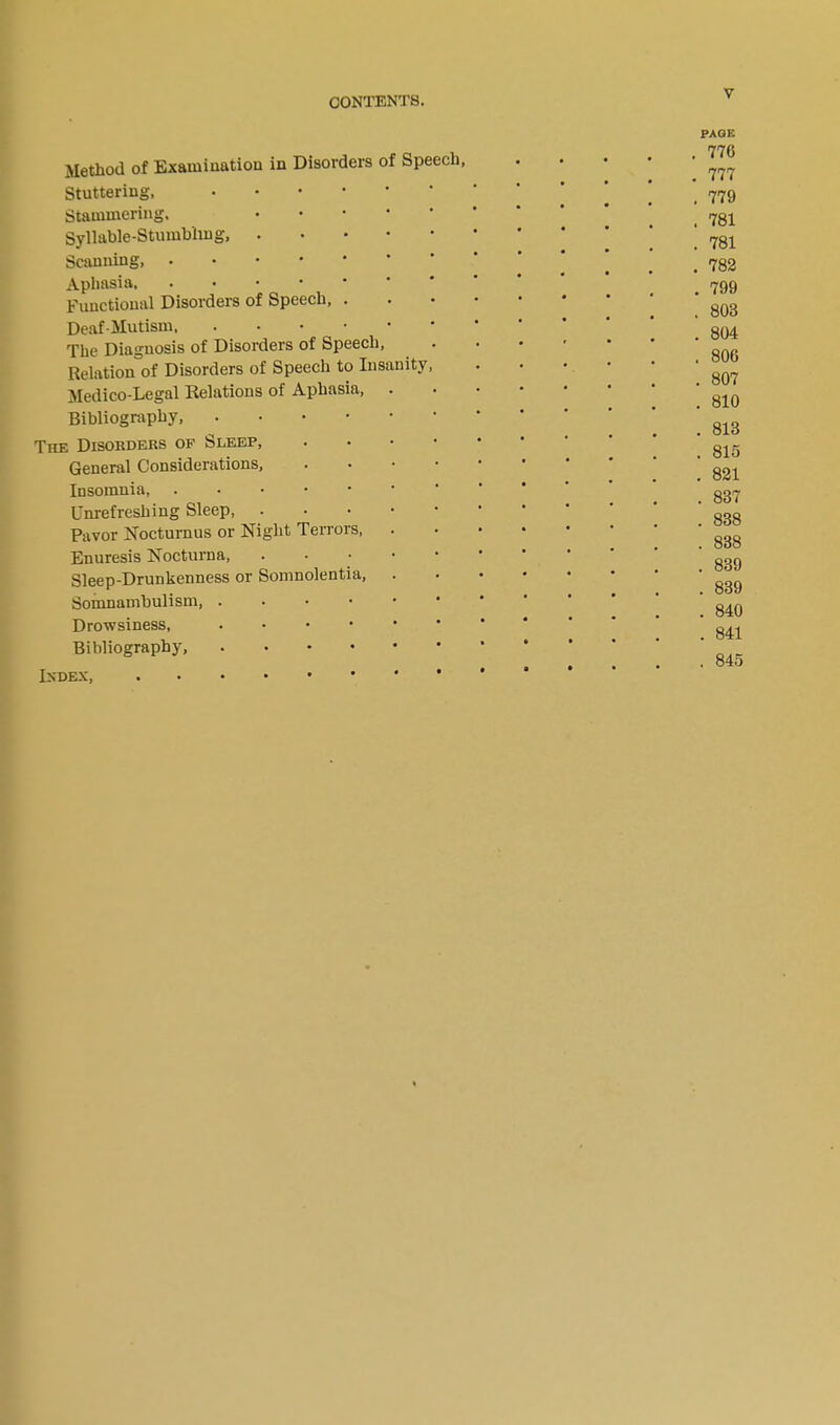 Method of Examination in Disorders of Speech, Stuttering, Stammering. .... Syllable-Stumbling, Scanning Aphasia, Functional Disorders of Speech, . Deaf-Mutism, The Diagnosis of Disorders of Speech, Relation of Disorders of Speech to Insanity, Medico-Legal Relations of Aphasia, . Bibliography, The Disorders of Sleep, • General Considerations, • Insomnia Unrefreshing Sleep, Pavor Nocturnus or Night Terrors, Enuresis Nocturna, .... Sleep-Drunkenness or Somnolentia, Somnambulism, . Drowsiness, Bibliography, Index, PAGE . 770 . 777 . 779 . 781 . 781 . 782 . 799 . 803 . 804 , 806 . 807 . 810 . 813 . 815 . 821 . 837 . 838 . 838 . 839 . 839 . 840 . 841 . 845